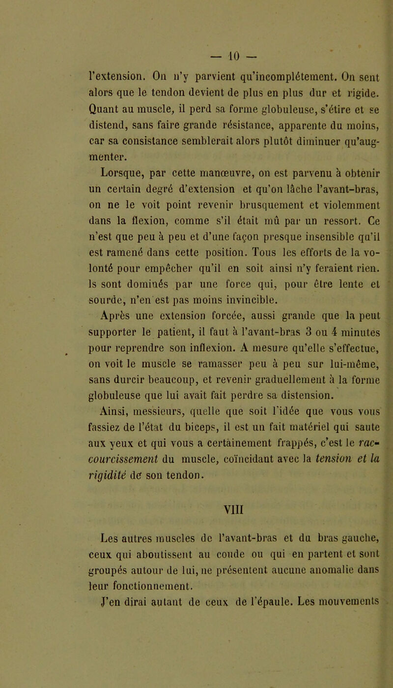 l’extension. On n’y parvient qu’incomplétement. On sent alors que le tendon devient de plus en plus dur et rigide. Quant au muscle, il perd sa forme globuleuse, s’étire et se distend, sans faire grande résistance, apparente du moins, car sa consistance semblerait alors plutôt diminuer qu’aug- menter. Lorsque, par cette manœuvre, on est parvenu à obtenir un certain degré d’extension et qu’on lâche l’avant-bras, on ne le voit point revenir brusquement et violemment dans la flexion, comme s’il était mû par un ressort. Ce n’est que peu à peu et d’une façon presque insensible qu’il est ramené dans cette position. Tous les efforts de la vo- lonté pour empêcher qu’il en soit ainsi n’y feraient rien, ls sont dominés par une force qui, pour être lente et sourde, n’en est pas moins invincible. Après une extension forcée, aussi grande que la peut supporter le patient, il faut à l’avant-bras 3 ou 4 minutes pour reprendre son inflexion. A mesure qu’elle s’effectue, on voit le muscle se ramasser peu à peu sur lui-même, sans durcir beaucoup, et revenir graduellement à la forme globuleuse que lui avait fait perdre sa distension. Ainsi, messieurs, quelle que soit l’idée que vous vous fassiez de l’état du biceps, il est un fait matériel qui saute aux yeux et qui vous a certainement frappés, c’est le rac- courcissement du muscle, coïncidant avec la tension et la rigidité de son tendon. VIII Les autres muscles de l’avant-bras et du bras gauche, ceux qui aboutissent au coude ou qui en partent cl sont groupés autour de lui, ne présentent aucune anomalie dans leur fonctionnement. J’en dirai autant de ceux de l’épaule. Les mouvements