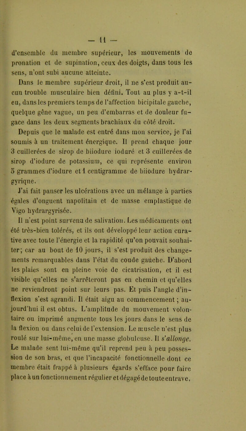 d’ensemble du membre supérieur, les mouvements de pronation et de supination, ceux des doigts, dans tous les sens, n’ont subi aucune atteinte. Dans le membre supérieur droit, il ne s’est produit au- cun trouble musculaire bien défini. Tout au plus y a-t-il eu, dans les premiers temps de l’affection bicipitale gauche, quelque gêne vague, un peu d’embarras et de douleur fu- gace dans les deux segments brachiaux du côté droit. Depuis que le malade est entré dans mon service, je l’ai soumis à un traitement énergique. Il prend chaque jour 3 cuillerées de sirop de biiodure ioduré et 3 cuillerées de sirop d’iodure de potassium, ce qui représente environ o grammes d’iodure et 1 centigramme de biiodure hydrar- gyrique. J’ai fait panser les ulcérations avec un mélange à parties égales d’onguent napolitain et de masse emplastique de Vigo hvdrargyrisée. Il n’est point survenu de salivation. Les médicaments ont été très-bien tolérés, et ils ont développé leur action cura- tive avec toute l’énergie et la rapidité qu’on pouvait souhai- ter; car au bout de 10 jours, il s’est produit des change- ments remarquables dans l’état du coude gauche. D’abord les plaies sont en pleine voie de cicatrisation, et il est visible qu’elles ne s’arrêteront pas en chemin et qu’elles ne reviendront point sur leurs pas. Et puis l’angle d’in- flexion s’est agrandi. Il était aigu au commencement ; au- jourd'hui il est obtus. L’amplitude du mouvement volon- taire ou imprimé augmente tous les jours dans le sens de la flexion ou dans celui de l’extension. Le muscle n’est plus roulé sur lui-même, en une masse globuleuse. Il s'allonc/e. Le malade sent lui-même qu’il reprend peu à peu posses- sion de son bras, et que l’incapacité fonctionnelle dont ce membre était frappé à plusieurs égards s’efface pour faire place à un fonctionnement régulier et dégagéde touteenlrave,