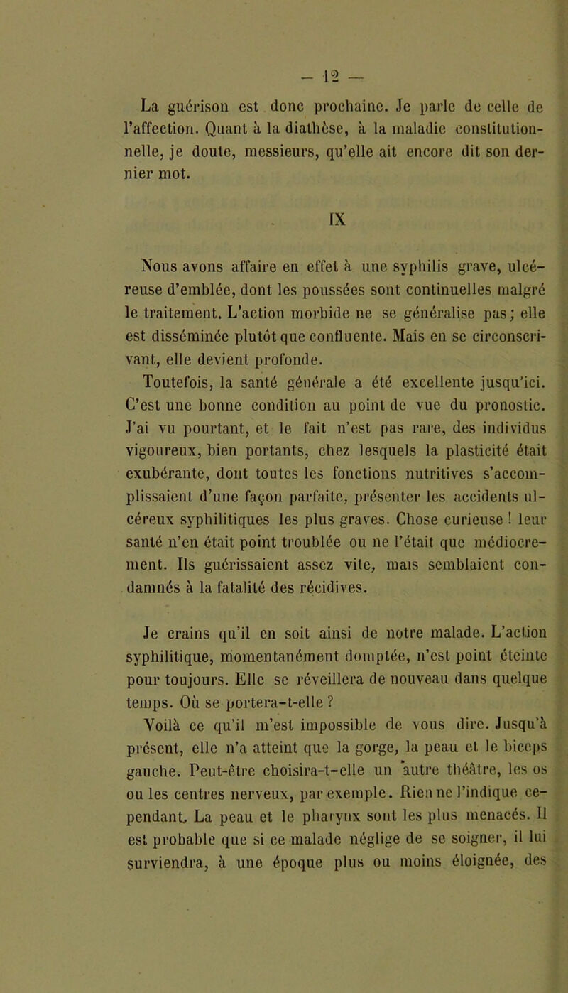 - lv2 — La guérison est donc prochaine. Je parle de celle de l’affection. Quant à la diathèse, à la maladie constitution- nelle, je doute, messieurs, qu’elle ait encore dit son der- nier mot. IX Nous avons affaire en effet à une syphilis grave, ulcé- reuse d’emblée, dont les poussées sont continuelles malgré le traitement. L’action morbide ne se généralise pas ; elle est disséminée plutôt que confluente. Mais en se circonscri- vant, elle devient profonde. Toutefois, la santé générale a été excellente jusqu’ici. C’est une bonne condition au point de vue du pronostic. J’ai vu pourtant, et le fait n’est pas rare, des individus vigoureux, bien portants, chez lesquels la plasticité était exubérante, dont toutes les fonctions nutritives s’accom- plissaient d’une façon parfaite, présenter les accidents ul- céreux syphilitiques les plus graves. Chose curieuse ! leur santé n’en était point troublée ou ne l’était que médiocre- ment. Ils guérissaient assez vile, mais semblaient con- damnés à la fatalité des récidives. Je crains qu’il en soit ainsi de notre malade. L’action syphilitique, momentanément domptée, n’est point éteinte pour toujours. Elle se réveillera de nouveau dans quelque temps. Où se portera-t-elle ? Voilà ce qu’il m’est impossible de vous dire. Jusqu’à présent, elle n’a atteint que la gorge, la peau et le biceps gauche. Peut-être choisira-t-elle un autre théâtre, les os ou les centres nerveux, par exemple. Rien ne l’indique ce- pendant, La peau et le pharynx sont les plus menacés. 11 est probable que si ce malade néglige de se soigner, il lui surviendra, à une époque plus ou moins éloignée, des