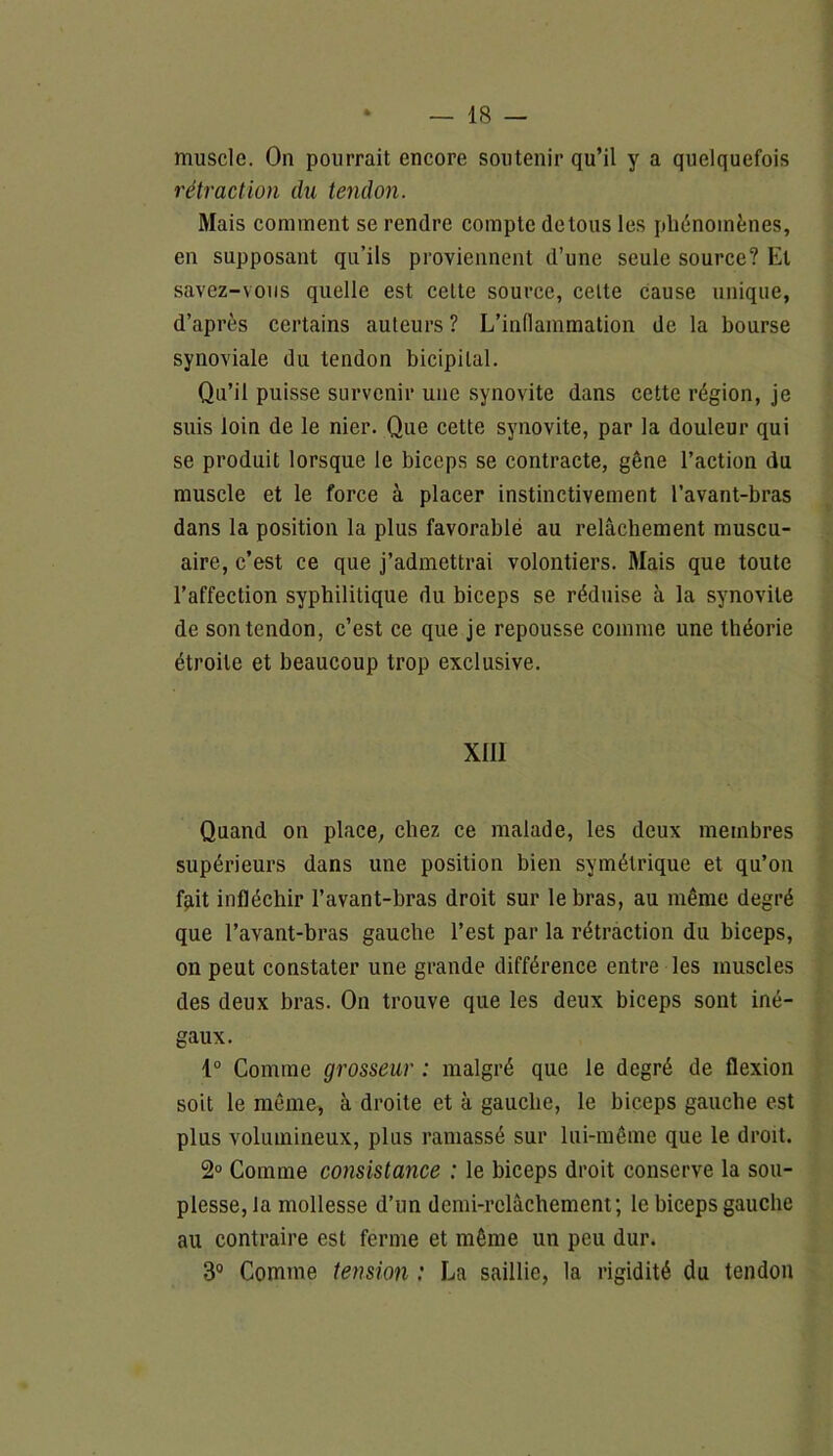 muscle. On pourrait encore soutenir qu’il y a quelquefois rétraction du tendon. Mais comment se rendre compte de tous les phénomènes, en supposant qu’ils proviennent d’une seule source? Et savez-vous quelle est celte source, celte cause unique, d’après certains auteurs ? L'inflammation de la bourse synoviale du tendon bicipital. Qu’il puisse survenir une synovite dans cette région, je suis loin de le nier. Que cette synovite, par la douleur qui se produit lorsque le biceps se contracte, gêne l’action du muscle et le force à placer instinctivement l’avant-bras dans la position la plus favorablé au relâchement muscu- aire, c’est ce que j’admettrai volontiers. Mais que toute l’affection syphilitique du biceps se réduise à la synovite de son tendon, c’est ce que je repousse comme une théorie étroite et beaucoup trop exclusive. XIII Quand on place, chez ce malade, les deux membres supérieurs dans une position bien symétrique et qu’on fait infléchir l’avant-bras droit sur le bras, au même degré que l’avant-bras gauche l’est par la rétraction du biceps, on peut constater une grande différence entre les muscles des deux bras. On trouve que les deux biceps sont iné- gaux. 1° Comme grosseur : malgré que le degré de flexion soit le même, à droite et à gauche, le biceps gauche est plus volumineux, plus ramassé sur lui-même que le droit. 2° Comme consistance : le biceps droit conserve la sou- plesse, la mollesse d’un demi-relâchement; le biceps gauche au contraire est ferme et même un peu dur. 3° Comme tension : La saillie, la rigidité du tendon