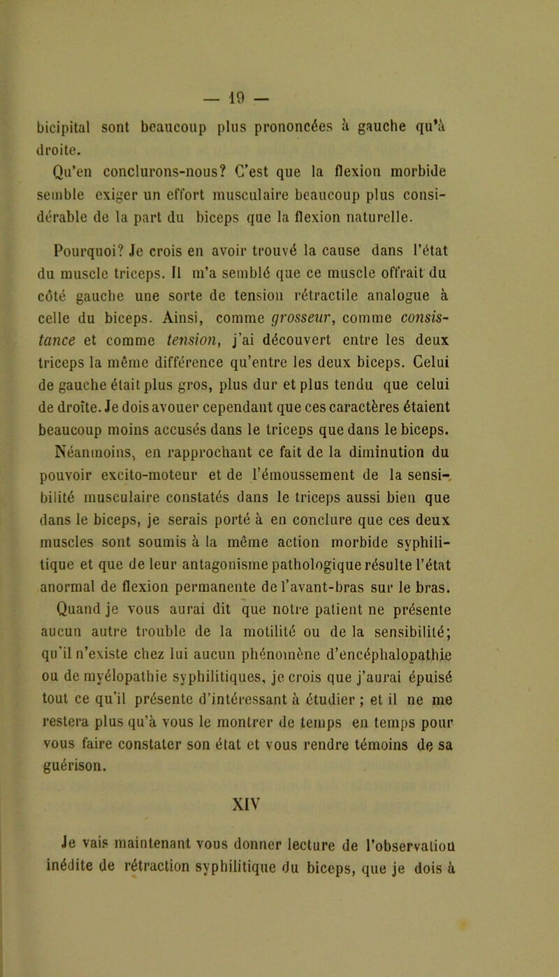 bicipital sont beaucoup plus prononcées à gauche qu’à droite. Qu’en conclurons-nous? C’est que la flexion morbide semble exiger un effort musculaire beaucoup plus consi- dérable de la part du biceps que la flexion naturelle. Pourquoi? Je crois en avoir trouvé la cause dans l’état du muscle triceps. Il m’a semblé que ce muscle offrait du côté gauche une sorte de tension rétractile analogue à celle du biceps. Ainsi, comme grosseur, comme consis- tance et comme tension, j’ai découvert entre les deux triceps la même différence qu’entre les deux biceps. Celui de gauche était plus gros, plus dur et plus tendu que celui de droite. Je dois avouer cependant que ces caractères étaient beaucoup moins accusés dans le triceps que dans le biceps. Néanmoins, en rapprochant ce fait de la diminution du pouvoir excito-moteur et de l’émoussement de la sensi- bilité musculaire constatés dans le triceps aussi bien que dans le biceps, je serais porté à en conclure que ces deux muscles sont soumis à la même action morbide syphili- tique et que de leur antagonisme pathologique résulte l’état anormal de flexion permanente de l’avant-bras sur le bras. Quand je vous aurai dit que noire patient ne présente aucun autre trouble de la motilité ou de la sensibilité; qu’il n’existe chez lui aucun phénomène d’encéphalopathie ou de mvélopathie syphilitiques, je crois que j’aurai épuisé tout ce qu’il présente d’intéressant à étudier ; et il ne me restera plus qu’à vous le montrer de temps en temps pour vous faire constater son état et vous rendre témoins de sa guérison. XIV Je vais maintenant vous donner lecture de l’observaiiou inédite de rétraction syphilitique du biceps, que je dois à