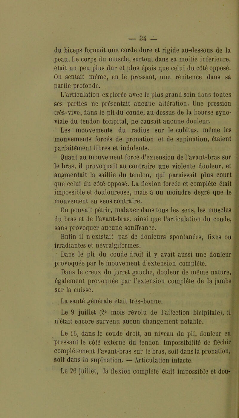 du biceps formait une corde dure et rigide au-dessous de la peau. Le corps du muscle, surtout dans sa moitié inférieure, était un peu plus dur et plus épais que celui du côté opposé. On sentait même, en le pressant, une rénitence dans sa partie profonde. L’articulation explorée avec le plus grand soin dans toutes ses parties ne présentait aucune altération. Une pression très-vive, dans le pli du coude, au-dessus de la bourse syno- viale du tendon bicipital, ne causait aucune douleur. Les mouvements du radius sur le cubitus, même les mouvements forcés de pronation et de supination, étaient parfaitement libres et indolents. Quant au mouvement forcé d’exiension de l’avant-bras sur le bras, il provoquait au contraire une violente douleur, et augmentait la saillie du tendon, qui paraissait plus court que celui du côté opposé. La flexion forcée et complète était impossible et douloureuse, mais à un moindre degré que le mouvement en sens contraire. On pouvait pétrir, malaxer dans tous les sens, les muscles du bras et de l’avant-bras, ainsi que l’articulation du coude, sans provoquer aucune souffrance. Enfin il n’existait pas de douleurs spontanées, Axes ou irradiantes et névralgiformes. Dans le pli du coude droit il y avait aussi une douleur provoquée par le mouvement d’extension complète. Dans le creux du jarret gauche, douleur de môme nature, également provoquée par l’extension complète de la jambe sur la cuisse. La santé générale était très-bonne. Le 9 juillet (2e mois révolu de l’affection bicipitale), il n’était eacore survenu aucun changement notable. Le 16, dans le coude droit, au niveau du pli, douleur en pressant le côté externe du tendon. Impossibilité de fléchir complètement l’avant-bras sur le bras, soit dans la pronation, soit dans la supination. — Articulation intacte. Le 26 juillet, la flexion complète était impossible et dou-