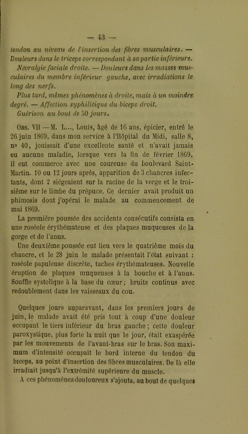 tendon au niveau de l’insertion des fibres musculaires. — Douleurs dans le triceps correspondant à sa partie inférieure. Névralgie faciale droite. — Douleurs dans les masses mus- culaires clu membre inférieur gauche, avec irradiations le long des nerfs. Plus tard, mêmes phénomènes a droite, mais à un moindre degré. — Affection syphilitique du biceps droit. Guérison au bout de 50 jours. Obs. VII — M. L..., Louis, âgé de 16 ans, épicier, entré le 26 juin 1869, dans mon service à l’Ilôpital du Midi, salle 8, n» 40, jouissait d’une excellente santé et n’avait jamais eu aucune maladie, lorsque vers la fin de février 1869, il eut commerce avec une coureuse du boulevard Saint- Martin. 10 ou 12 jours après, apparition de 3 chancres infec- tants, dont 2 siégeaient sur la racine de la verge et le troi- sième sur le limbe du prépuce. Ce dernier avait produit un phimosis dont j’opérai le malade au commencement de mai 1869. La première poussée des accidents consécutifs consista en une roséole érythémateuse et des plaques muqueuses de la gorge et de l’anus. Une deuxième poussée eut lieu vers le quatrième mois du chaucre, et le 28 juin le malade présentait l’état suivant : roséole papuleuse discrète, taches érythémateuses. Nouvelle éruption de plaques muqueuses à la bouche et à l’anus. Souffle systolique à la base du cœur; bruits continus avec redoublement dans les vaisseaux du cou. Quelques jours auparavant, dans les premiers jours de juin, le malade avait été pris tout à coup d’une douleur occupant le tiers inférieur du bras gauche ; cette douleur paroxystique, plus forte la nuit que le jour, était exaspérée par les mouvements de l’avant-bras sur le bras. Son maxi- mum d’intensité occupait le bord interne du tendon du biceps, au point d’insertion des fibres musculaires. De là elle irradiait jusqu’à l’extrémité supérieure du muscle. A ces phénomènes douloureux s’ajouta, au bout de quelques