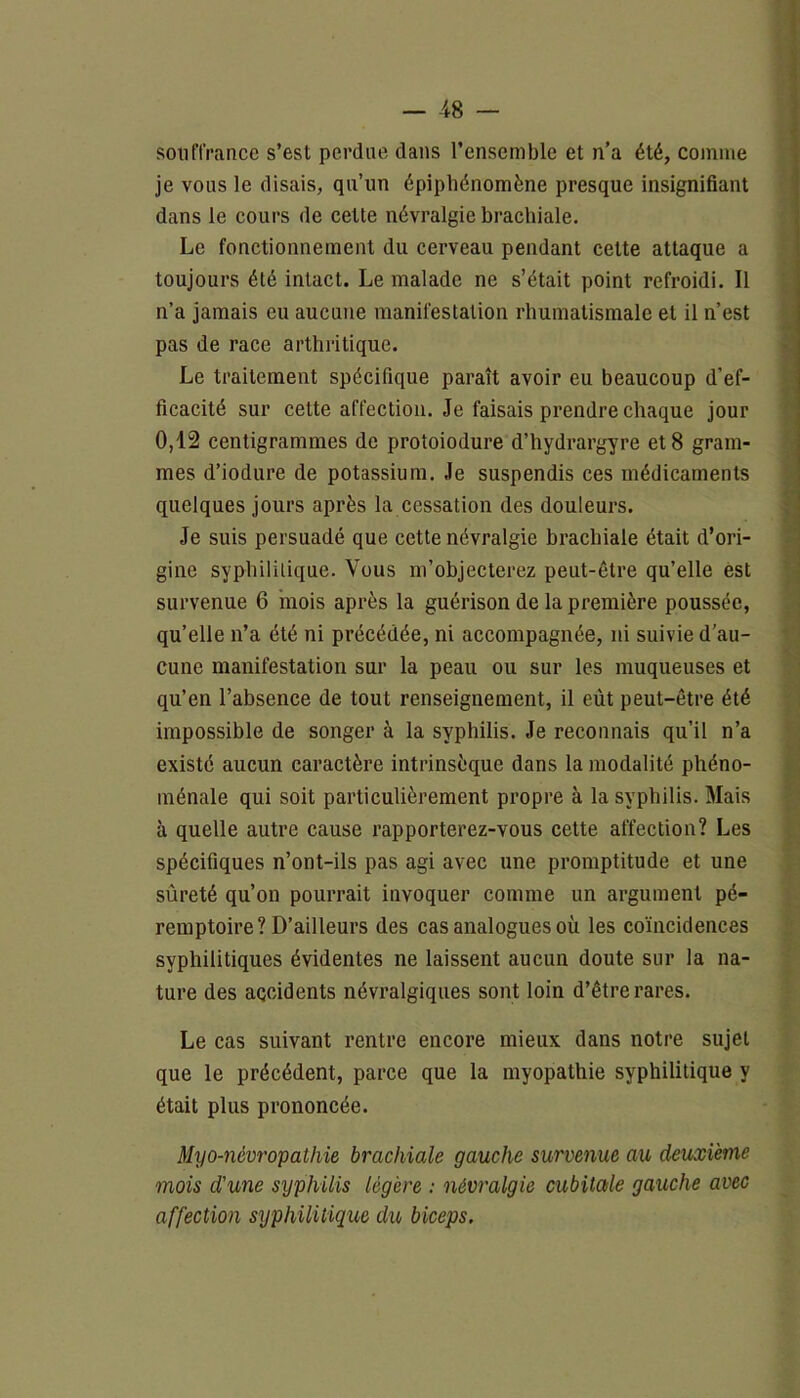 souffrance s’est perdue dans l’ensemble et n’a été, comme je vous le disais, qu’un épiphénomène presque insignifiant dans le cours de cette névralgie brachiale. Le fonctionnement du cerveau pendant cette attaque a toujours été intact. Le malade ne s’était point refroidi. Il n’a jamais eu aucune manifestation rhumatismale et il n’est pas de race arthritique. Le traitement spécifique paraît avoir eu beaucoup d’ef- ficacité sur celte affection. Je faisais prendre chaque jour 0,12 centigrammes de protoiodure d’hydrargyre et 8 gram- mes d’iodure de potassium. Je suspendis ces médicaments quelques jours après la cessation des douleurs. Je suis persuadé que cette névralgie brachiale était d’ori- gine syphilitique. Vous m’objecterez peut-être qu’elle est survenue 6 mois après la guérison de la première poussée, qu’elle n’a été ni précédée, ni accompagnée, ni suivie d’au- cune manifestation sur la peau ou sur les muqueuses et qu’en l’absence de tout renseignement, il eût peut-être été impossible de songer à la syphilis. Je reconnais qu’il n’a existé aucun caractère intrinsèque dans la modalité phéno- ménale qui soit particulièrement propre à la syphilis. Mais à quelle autre cause rapporterez-vous cette affection? Les spécifiques n’ont-ils pas agi avec une promptitude et une sûreté qu’on pourrait invoquer comme un argument pé- remptoire? D’ailleurs des cas analogues où les coïncidences syphilitiques évidentes ne laissent aucun doute sur la na- ture des accidents névralgiques sont loin d’être rares. Le cas suivant rentre encore mieux dans notre sujet que le précédent, parce que la myopathie syphilitique y était plus prononcée. Myo-névropathie brachiale gauche survenue au deuxième mois d'une syphilis légère : névralgie cubitale gauche avec affection syphilitique du biceps.