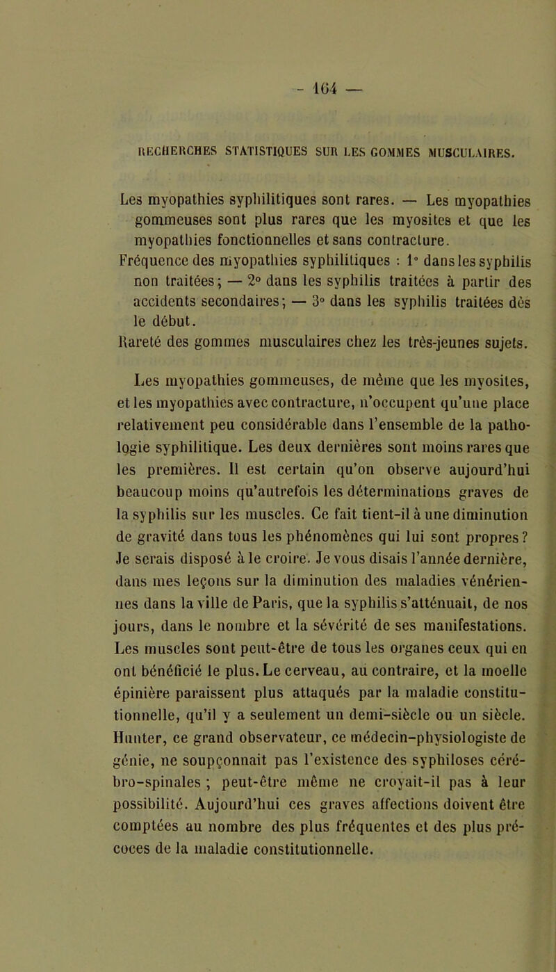 RECHERCHES STATISTIQUES SUR LES GOMMES MUSCULAIRES. Les myopathies syphilitiques sont rares. — Les myopathies gommeuses sont plus rares que les myosites et que les myopathies fonctionnelles et sans contracture. Fréquence des myopathies syphilitiques : 1° dans les syphilis non traitées; — 2° dans les syphilis traitées à partir des accidents secondaires; — 3° dans les syphilis traitées dès le début. Rareté des gommes musculaires chez les très-jeunes sujets. Les myopathies gommeuses, de même que les myosites, et les myopathies avec contracture, n’occupent qu’une place relativement peu considérable dans l’ensemble de la patho- logie syphilitique. Les deux dernières sont moins rares que les premières. Il est certain qu’on observe aujourd’hui beaucoup moins qu’autrefois les déterminations graves de la syphilis sur les muscles. Ce fait tient-il à une diminution de gravité dans tous les phénomènes qui lui sont propres? Je serais disposé à le croire. Je vous disais l’année dernière, dans mes leçons sur la diminution des maladies vénérien- nes dans la ville de Paris, que la syphilis s’atténuait, de nos jours, dans le nombre et la sévérité de ses manifestations. Les muscles sont peut-être de tous les organes ceux qui en ont bénéficié le plus. Le cerveau, au contraire, et la moelle épinière paraissent plus attaqués par la maladie constitu- tionnelle, qu’il y a seulement un demi-siècle ou un siècle. Hunter, ce grand observateur, ce médecin-physiologiste de génie, ne soupçonnait pas l’existence des syphiloses céré- bro-spinales ; peut-être même ne croyait-il pas à leur possibilité. Aujourd’hui ces graves affections doivent être comptées au nombre des plus fréquentes et des plus pré- coces de la maladie constitutionnelle.