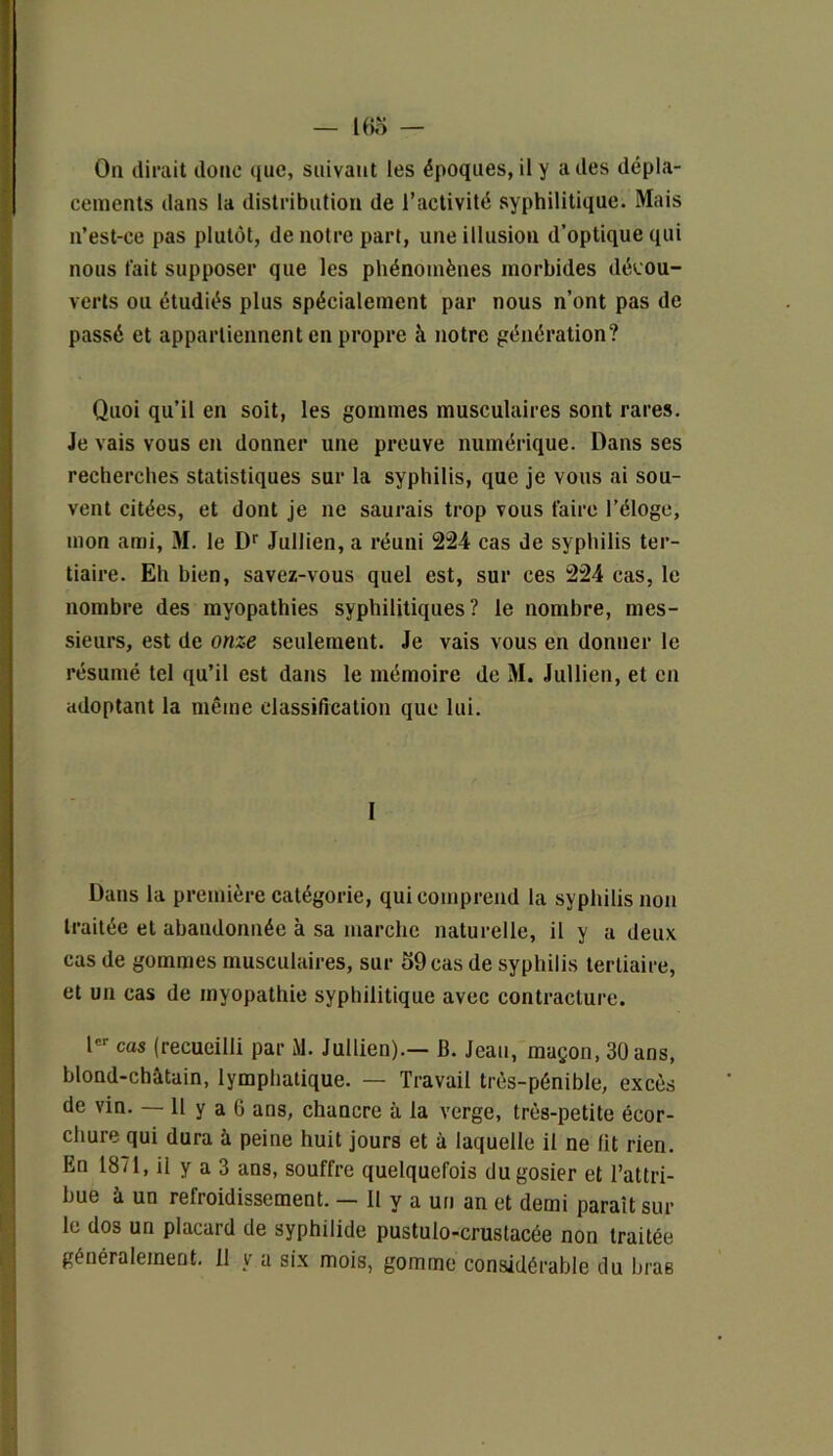 — Ifio — On dirait donc que, suivant les époques, il y ailes dépla- cements dans la distribution de l’activité syphilitique. Mais n’est-ce pas plutôt, de notre part, une illusion d’optique qui nous fait supposer que les phénomènes morbides décou- verts ou étudiés plus spécialement par nous n’ont pas de passé et appartiennent en propre à notre génération? Quoi qu’il en soit, les gommes musculaires sont rares. Je vais vous en donner une preuve numérique. Dans ses recherches statistiques sur la syphilis, que je vous ai sou- vent citées, et dont je ne saurais trop vous faire l’éloge, mon ami, M. le Dr Jullien, a réuni 224 cas de syphilis ter- tiaire. Eh bien, savez-vous quel est, sur ces 224 cas, le nombre des myopathies syphilitiques? le nombre, mes- sieurs, est de onze seulement. Je vais vous en donner le résumé tel qu’il est dans le mémoire de M. Jullien, et en adoptant la même classification que lui. I Dans la première catégorie, qui comprend la syphilis non traitée et abandonnée à sa marche naturelle, il y a deux cas de gommes musculaires, sur o9cas de syphilis tertiaire, et un cas de myopathie syphilitique avec contracture. Ier cas (recueilli par M. Jullien).— B. Jean, maçon, 30 ans, blond-châtain, lymphatique. — Travail très-pénible, excès de vin. — 11 y a 6 ans, chancre à la verge, très-petite écor- chure qui dura à peine huit jours et à laquelle il ne fit rien. En 1871, il y a 3 ans, souffre quelquefois du gosier et l’attri- bue à un refroidissement. — Il y a un an et demi paraît sur le dos un placard de syphilide pustulo-crustacée non traitée généralement. Il y a six mois, gomme considérable du bras