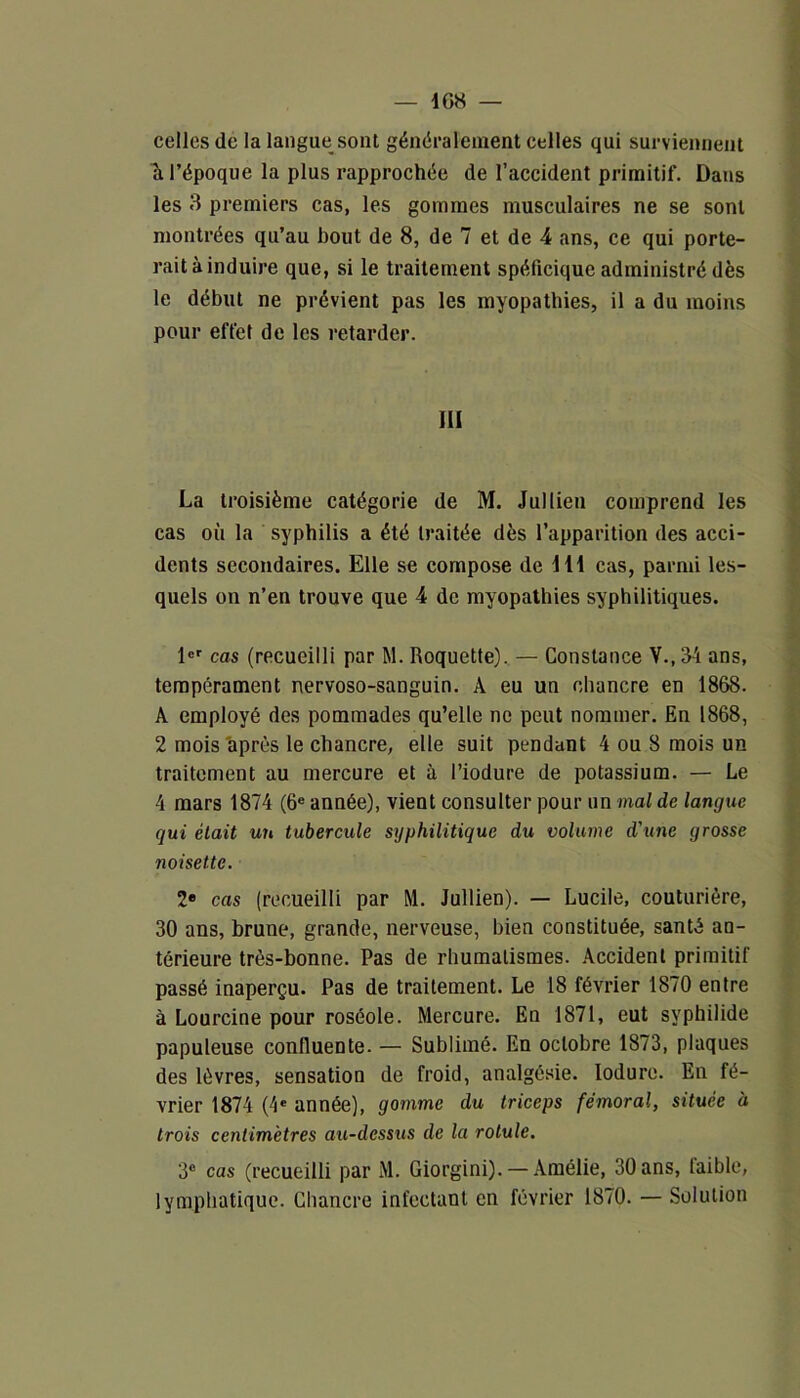 celles de la langue sont généralement celles qui surviennent ïl l’époque la plus rapprochée de l’accident primitif. Dans les 3 premiers cas, les gommes musculaires ne se sont montrées qu’au bout de 8, de 7 et de 4 ans, ce qui porte- rait à induire que, si le traitement spéficique administré dès le début ne prévient pas les myopathies, il a du moins pour effet de les retarder. III La troisième catégorie de M. Jullien comprend les cas où la syphilis a été traitée dès l’apparition des acci- dents secondaires. Elle se compose de 111 cas, parmi les- quels on n’en trouve que 4 de myopathies syphilitiques. 1er cas (recueilli par M. Roquette). — Constance V., 34 ans, tempérament nervoso-sanguin. A eu un chancre en 1868. A employé des pommades qu’elle ne peut nommer. En 1868, 2 mois après le chancre, elle suit pendant 4 ou 8 mois un traitement au mercure et à l’iodure de potassium. — Le 4 mars 1874 (6e année), vient consulter pour un mal de langue qui était un tubercule syphilitique du volume d'une grosse noisette. 2e cas (recueilli par M. Jullien). — Lucile, couturière, 30 ans, brune, grande, nerveuse, bien constituée, santé an- térieure très-bonne. Pas de rhumatismes. Accident primitif passé inaperçu. Pas de traitement. Le 18 février 1870 entre à Lourcine pour roséole. Mercure. En 1871, eut syphilide papuleuse confluente. — Sublimé. En octobre 1873, plaques des lèvres, sensation de froid, analgésie, lodure. En fé- vrier 1874 (4e année), gomme du triceps fémoral, située à trois centimètres au-dessus de la rotule. 3° cas (recueilli par M. Giorgini). — Amélie, 30 ans, laible, lymphatique. Chancre infectant en février 1870. — Solution