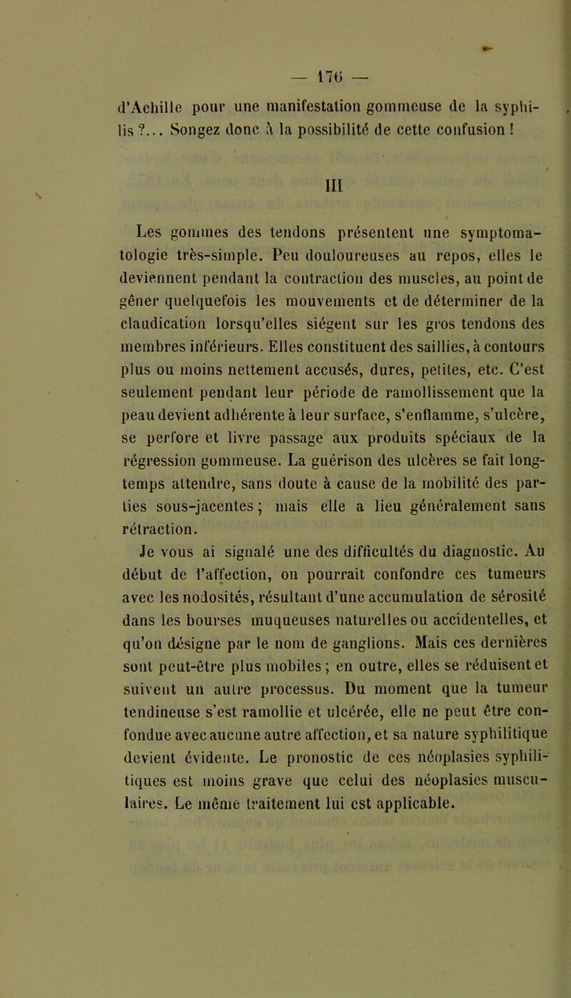 170 — d’Achille pour une manifestation gommeuse de la syphi- lis?... Songez donc à la possibilité de cette confusion ! III Les gommes des tendons présentent une symptoma- tologie très-simple. Peu douloureuses au repos, elles le deviennent pendant la contraction des muscles, au point de gêner quelquefois les mouvements et de déterminer de la claudication lorsqu’elles siègent sur les gros tendons des membres inférieurs. Elles constituent des saillies, ,à contours plus ou moins nettement accusés, dures, petites, etc. C’est seulement pendant leur période de ramollissement que la peau devient adhérente à leur surface, s’enflamme, s’ulcère, se perfore et livre passage aux produits spéciaux de la régression gommeuse. La guérison des ulcères se fait long- temps attendre, sans doute à cause de la mobilité des par- ties sous-jacentes ; mais elle a lieu généralement sans rétraction. Je vous ai signalé une des difficultés du diagnostic. Au début de l’affection, on pourrait confondre ces tumeurs avec les nodosités, résultant d’une accumulation de sérosité dans les bourses muqueuses naturelles ou accidentelles, et qu’on désigne par le nom de ganglions. Mais ces dernières sont peut-être plus mobiles ; en outre, elles se réduisent et suivent un autre processus. Du moment que la tumeur tendineuse s’est ramollie et ulcérée, elle ne peut être con- fondue avec aucune autre affection, et sa nature syphilitique devient évidente. Le pronostic de ces néoplasies syphili- tiques est moins grave que celui des néoplasies muscu- laires. Le même traitement lui est applicable.