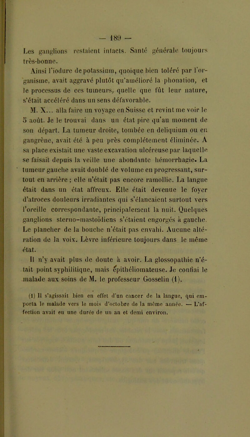 — 180 — Les ganglions restaient intacts. Santé générale toujours très-bonne. Ainsi l’iodure de potassium, quoique bien toléré par f or- ganisme, avait aggravé plutôt qu’amélioré la phonation, et le processus de ces tumeurs, quelle que fût leur nature, s’était accéléré dans un sens défavorable. M. X... alla faire un voyage en Suisse et revint me voir le 5 août. Je le trouvai dans un état pire qu’au moment de son départ. La tumeur droite, tombée en deliquium ou en gangrène, avait été à peu près complètement éliminée. A sa place existait une vaste excavation ulcéreuse par laquelle se faisait depuis la veille une abondante hémorrhagie* La tumeur gauche avait doublé de volume en progressant, sur- tout en arrière ; elle n’était pas encore ramollie. La langue était dans un état affreux. Elle était devenue le foyer d’atroces douleurs irradiantes qui s’élancaient surtout vers l’oreille correspondante, principalement la nuit. Quelques ganglions sterno-mastoïdiens s’étaient engorgés à gauche. Le plancher de la bouche n’était pas envahi. Aucune alté- ration de la voix. Lèvre inférieure toujours dans le même état. Il n’y avait plus de doute à avoir. La glossopalhie n’é- tait point syphilitique, mais epithéliomateuse. Je confiai le malade aux soins de M. le professeur Gosselin (1). (1) Il s’agissait bien en effet d’un cancer de la langue, qui em- porta le malade vers le mois d’octobre de la môme année. — L’af- fection avait eu une durée de un an et demi environ.