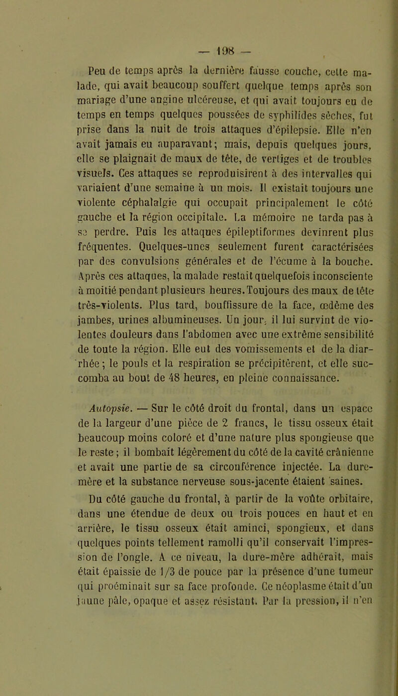 Peu de temps après la dernière fausse couche, cette ma- lade, qui avait beaucoup souffert quelque temps après son mariage d’une angine ulcéreuse, et qui avait toujours eu de temps en temps quelques poussées de syphilides sèches, fut prise dans la nuit de trois attaques d’épilepsie. Elle n’en avait jamais eu auparavant; mais, depuis quelques jours, elle se plaignait de maux de tète, de vertiges et de troubles visuels. Ces attaques se reproduisirent à des intervalles qui variaient d’une semaine à un mois. Il existait toujours une violente céphalalgie qui occupait principalement le côté gauche et la région occipitale. La mémoire ne tarda pas à se perdre. Puis les attaques épileptiformes devinrent plus fréquentes. Quelques-unes seulement furent caractérisées par des convulsions générales et de l’écume à la bouche. Après ces attaques, la malade restait quelquefois inconsciente à moitié pendant plusieurs heures.Toujours des maux de tête très-violents. Plus tard, bouffissure de la face, œdème des jambes, urines albumineuses. Un jour, il lui survint de vio- lentes douleurs dans l’abdomen avec une extrême sensibilité de toute la région. Elle eut des vomissements et de la diar- rhée; le pouls et la respiration se précipitèrent, et elle suc- comba au bout de 48 heures, en pleine connaissance. Autopsie. — Sur le côté droit du frontal, dans un espace de la largeur d’une pièce de 2 francs, le tissu osseux était beaucoup moins coloré et d’une nature plus spongieuse que le reste ; il bombait légèrement du côté de la cavité crânienne et avait une partie de sa circonférence injectée. La dure- mère et la substance nerveuse sous-jacente étaient saines. Du côté gauche du frontal, à partir de la voûte orbitaire, dans une étendue de deux ou trois pouces en haut et eu arrière, le tissu osseux était aminci, spongieux, et dans quelques points tellement ramolli qu’il conservait l’impres- sion de l’ongle. A ce niveau, la dure-mère adhérait, mais était épaissie de 1/3 de pouce par la présence d’une tumeur qui proéminait sur sa face profonde. Ce néoplasme était d’un jaune pâle, opaque et assez résistant. Par la pression, il n’en