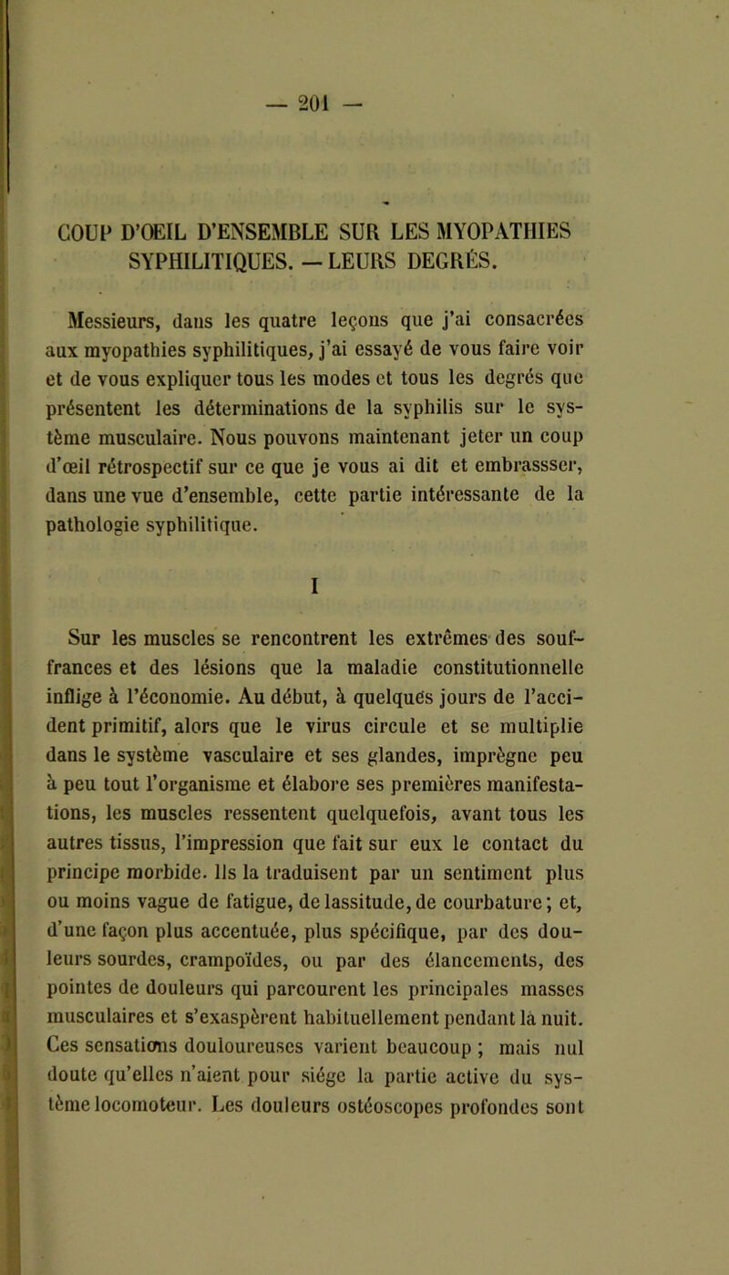 COUP D’ŒIL D’ENSEMBLE SUR LES MYOPATHIES SYPHILITIQUES. — LEURS DEGRÉS. Messieurs, dans les quatre leçons que j’ai consacrées aux myopathies syphilitiques, j’ai essayé de vous faire voir et de vous expliquer tous les modes et tous les degrés que présentent les déterminations de la syphilis sur le sys- tème musculaire. Nous pouvons maintenant jeter un coup d’œil rétrospectif sur ce que je vous ai dit et embrassser, dans une vue d’ensemble, cette partie intéressante de la pathologie syphilitique. I Sur les muscles se rencontrent les extrêmes des souf- frances et des lésions que la maladie constitutionnelle inflige à l’économie. Au début, à quelques jours de l’acci- dent primitif, alors que le virus circule et se multiplie dans le système vasculaire et ses glandes, imprègne peu à peu tout l’organisme et élabore ses premières manifesta- tions, les muscles ressentent quelquefois, avant tous les autres tissus, l’impression que fait sur eux le contact du principe morbide. Ils la traduisent par un sentiment plus ou moins vague de fatigue, de lassitude, de courbature ; et, d’une façon plus accentuée, plus spécifique, par des dou- leurs sourdes, crampoïdes, ou par des élancements, des pointes de douleurs qui parcourent les principales masses musculaires et s’exaspèrent habituellement pendant là nuit. Ces sensations douloureuses varient beaucoup ; mais nul doute qu’elles n’aient pour siège la partie active du sys- tème locomoteur. Les douleurs ostéoscopes profondes sont