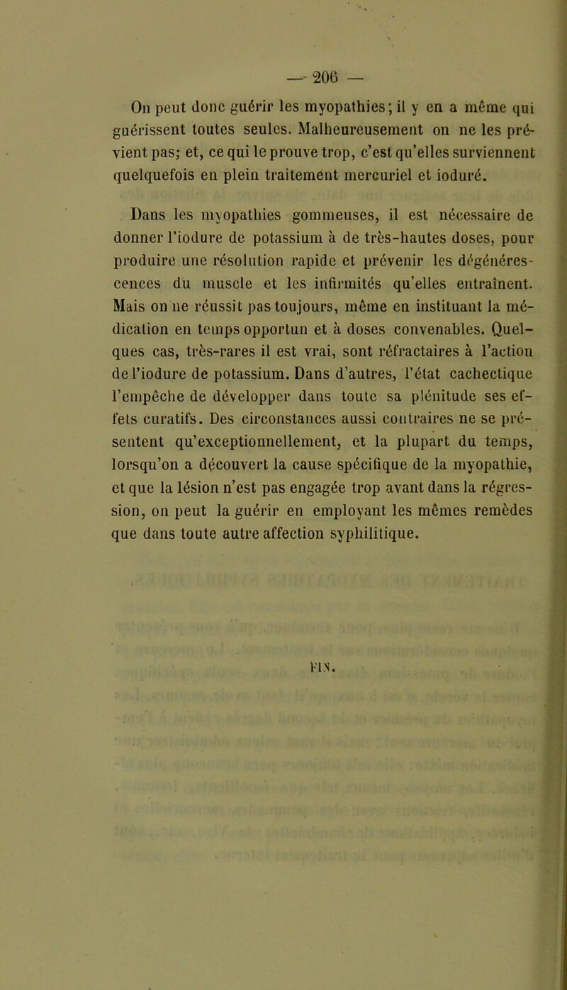 On peut donc guérir les myopathies ; il y en a même qui guérissent toutes seules. Malheureusement on ne les pré- vient pas; et, ce qui le prouve trop, c’est qu’elles surviennent quelquefois en plein traitement mercuriel et ioduré. Dans les myopathies gommeuses, il est nécessaire de donner l’iodure de potassium à de très-hautes doses, pour produire une résolution rapide et prévenir les dégénéres- cences du muscle et les infirmités qu’elles entraînent. Mais on 11e réussit pas toujours, même en instituant la mé- dication en temps opportun et à doses convenables. Quel- ques cas, très-rares il est vrai, sont réfractaires à l’action de l’iodure de potassium. Dans d’autres, l’état cachectique l’empêche de développer dans toute sa plénitude ses ef- fets curatifs. Des circonstances aussi contraires ne se pré- sentent qu’exceptionnellement, et la plupart du temps, lorsqu’on a découvert la cause spécifique de la myopathie, et que la lésion n’est pas engagée trop avant dans la régres- sion, on peut la guérir en employant les mêmes remèdes que dans toute autre affection syphilitique. l'IN.