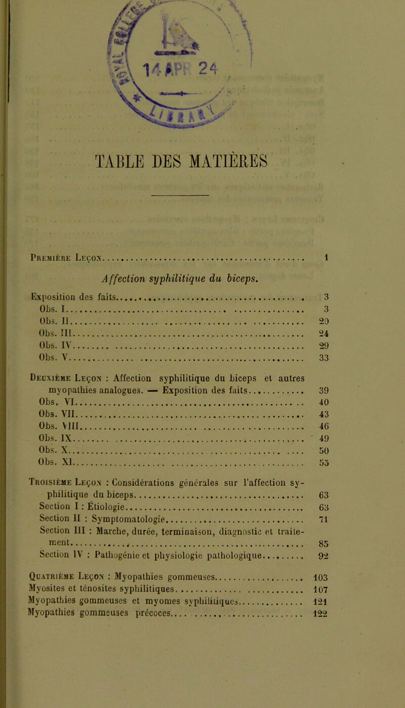 TABLE DES MATIERES Première Leçon 1 Affection syphilitique du biceps. Exposition des faits 3 Obs. 1 3 übs. Ii 20 Obs. III 24 Obs. IV 29 Obs. V 33 Deuxième Leçon : Affection syphilitique du biceps et autres myopathies analogues. — Exposition des faits 39 Obs. VI 40 Obs. VII 43 Obs. Mil 46 Obs. IX 49 Obs. X 50 Obs. XI 55 Troisième Leçon : Considérations générales sur l’affection sy- philitique du biceps 63 Section I : Étiologie 63 Section II : Symptomatologie 71 Section III : Marche, durée, terminaison, diagnostic et traite- ment 85 Section IV : Pathogénie et physiologie pathologique... 92 Quatrième Leçon : Myopathies gommeuses 103 Myosites et ténosites syphilitiques 107 Myopathies gommeuses et myomes syphilitiques 121 Myopathies gommeuses précoces 122