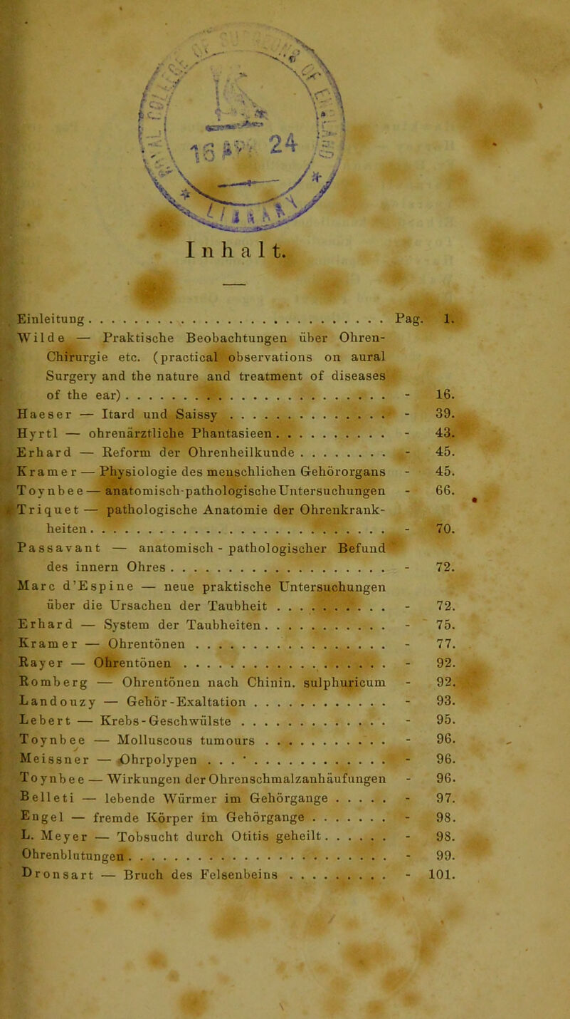 Einleitung Pag. 1. Wilde — Praktische Beobachtungen über Ohren- Chfrurgie etc. (practical observations on aural Surgery and the nature and treatment of diseases of the ear) - 16. Haeser — Itard und Saissy - 39. Hvrtl — ohrenärztliche Phantasieen - 43. Erhard — Reform der Ohrenheilkunde - 45. Kramer — Physiologie des menschlichen Gehörorgans - 45. Toynbee — anatomisch-pathologischeUntersuchungen - 66. . Tri quet — pathologische Anatomie der Ohrenkrank- heiten - 70. Passavant — anatomisch - pathologischer Befund v des innern Ohres - 72. Marc d’Espine — neue praktische Untersuchungen über die Ursachen der Taubheit - 72. Erhard — System der Taubheiten - 75. Kramer — Ohrentönen - 77. Rayer — Ohrentönen - 92. Romberg — Ohrentönen nach Chinin, sulphuricum - 92. Landouzy — Gehör-Exaltation - 93. Lebert — Krebs-Geschwülste - 95. Toynbee — Molluscous tumours - 96. Meissner — iOhrpolypen . . . ' - 96. Toynbee — Wirkungen der Ohrenschmalzanhäufungen - 96. Belleti — lebende Würmer im Gehörgange - 97. Engel — fremde Körper im Gehörgange - 98. L. Meyer — Tobsucht durch Otitis geheilt - 98. Ohrenblutungen - 99. Oronsart — Bruch des Felsenbeins - 101. \