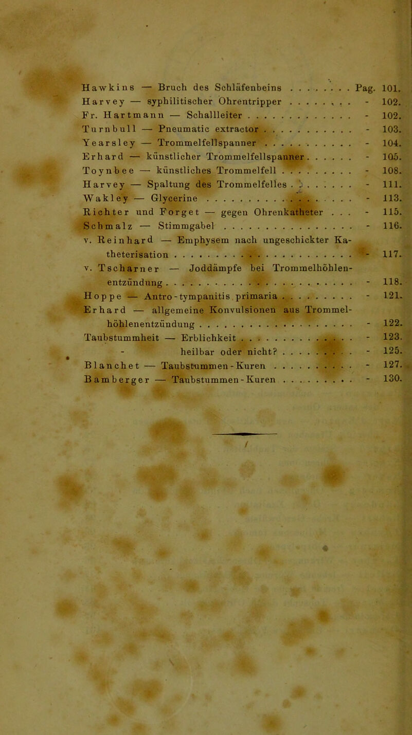 Hawkins — Bruch des Schläfenbeins . . . Pag. 101. Harvey — syphilitischer Öhrentripper - 102. Fr. Hart man n — Schallleiter - 102. Turnbull — Pneumatic extractor - 103. Yearsley — Trommelfellspanner - 104. Erhard — künstlicher Trommelfellspanner - 105. Toynbee — künstliches Trommelfell . - 108. Harvey — Spaltung des Trommelfelles . - 111. Wakley — Glycerine - 113. Richter und Forget — gegen Ohrenkatheter ... - 115. Schmalz — Stimmgabel - 116. v. Reinhard — Emphysem nach ungeschickter Ka- theterisation I - 117. v. Tscharner — Joddämpfe bei Trommelhöblen- entzündung - 118. Hoppe — Antro-tympanitis primaria - 121. Erhard — allgemeine Konvulsionen aus Trommel- höhlenentzündung - 122. Taubstummheit — Erblichkeit - 123. heilbar oder nicht? - 125. Blanchet — Taubstummen - Kuren - 127. Bamberger —Taubstummen - Kuren - 130. /