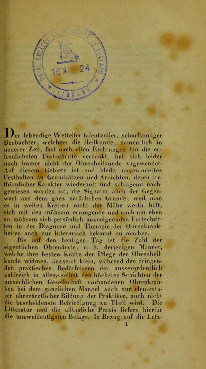 Der lebendige Wetteifer talentvoller, scharfsinniger Beobachter, welchem die Heilkunde, namentlich in neuerer Zeit, fast nach allen Richtungen hin die er- freulichsten Fortschritte verdankt, hat sich leider noch immer nicht der Ohrenheilkunde zugewendet. Auf diesem Gebiete ist und bleibt unverändertes Festhalten an Grundsätzen und Ansichten, deren irr- thümlieher Karakter wiederholt und schlagend nach- gewiesen worden ist, die Signatur auch der Gegen- wart aus dem ganz natürlichen Grunde, weil man es in weiten Kreisen nicht der Mühe werth hält, sich mit den mühsam errungenen und auch nur eben so mühsam sich persönlich anzueignenden Fortschrit- ten in der Diagnose und Therapie der Ohrenkrank- heiten auch nur lilterarisch bekannt zu machen. Bis auf den heutigen Tag ist die Zahl der eigentlichen Ohrenärzte, d. b. derjenigen Männer, welche ihre besten Kräfte der Pflege der Ohrenheil- kunde widmen, äusserst klein, während den dringen- den praktischen Bedürfnissen der ausserordentlich zahlreich in allen,-selbst den höchsten Schichten der menschlichen Gesellschaft vorhandenen Ohrenkran- ken bei dem gänzlichen Mangel auch nur elementa- rer ohrenärztlicher Bildung der Praktiker, auch nicht die bescheidenste Befriedigung zu Theil wird. Die Lilteratur und die alltägliche Praxis liefern hierfür die unzweideutigsten Beläge, ln Bezug auf die Letz-