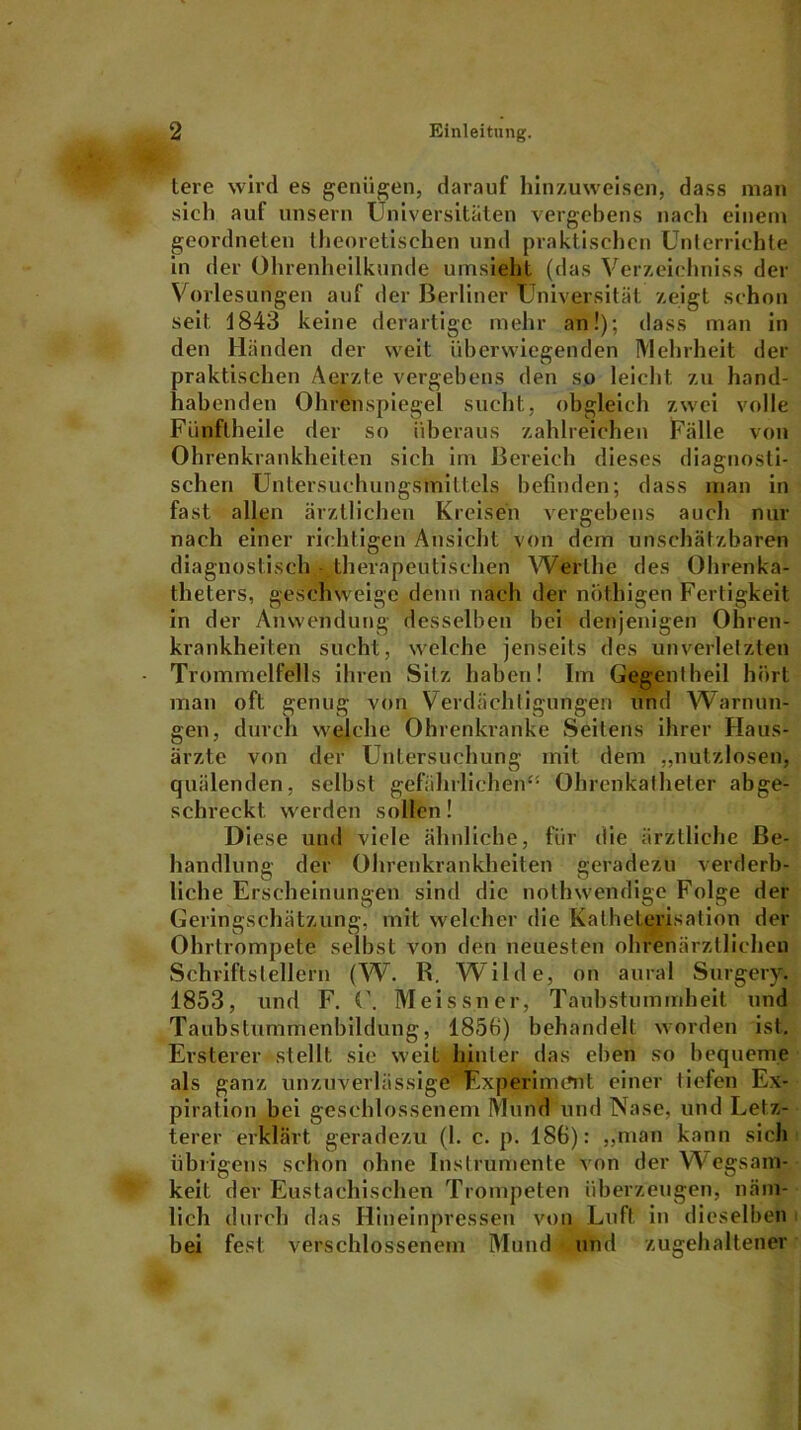 tere wird es genügen, darauf hinzuweisen, dass man sich auf unsern Universitäten vergebens nach einem geordneten theoretischen und praktischen Unterrichte in der Ohrenheilkunde umsieht (das Verzeichniss der Vorlesungen auf der Berliner Universität zeigt schon seit 1843 keine derartige mehr an!); dass man in den Händen der weit überwiegenden Mehrheit der praktischen Aerzte vergebens den so leicht zu hand- habenden Ohrenspiegel sucht, obgleich zwei volle Fünftheile der so überaus zahlreichen Fälle von Ohrenkrankheiten sich im Bereich dieses diagnosti- schen Untersuchungsmil leis befinden; dass man in fast allen ärztlichen Kreisen vergebens auch nur nach einer richtigen Ansicht von dem unschätzbaren diagnostisch therapeutischen Werlhe des Ohrenka- theters, geschweige denn nach der nothigen Fertigkeit in der Anwendung desselben bei denjenigen Ohren- krankheiten sucht, welche jenseits des unverletzten Trommelfells ihren Sitz haben! Im Gegentheil hört man oft genug von Verdächtigungen und Warnun- gen, durch welche Ohrenkranke Seitens ihrer Haus- ärzte von der Untersuchung mit dem „nutzlosen, quälenden, selbst gefährlichen- Ohrenkatheter abge- schreckt. werden sollen! Diese und viele ähnliche, für die ärztliche Be- handlung der Ohrenkrankheiten geradezu verderb- liche Erscheinungen sind die nothwendige Folge der Geringschätzung, mit welcher die Katheterisation der Ohrtrompete selbst von den neuesten ohrenärztlichen Schriftstellern (W. R. Wilde, on aural Surgery. 1853, und F. (\ Meissner, Taubstummheit und Taubstummenbildung, 185fi) behandelt worden ist. Ersterer stellt sie weit hinter das eben so bequeme als ganz unzuverlässige Experiment einer tiefen Ex- piration bei geschlossenem Mund und Nase, und Letz- terer erklärt geradezu (1. c. p. 186): „man kann sich übrigens schon ohne Instrumente von der Wegsam- keit der Eustachischen Trompeten überzeugen, näm- lich durch das Hineinpressen von Luft in dieselben bei fest verschlossenem Mund und zugehaltener