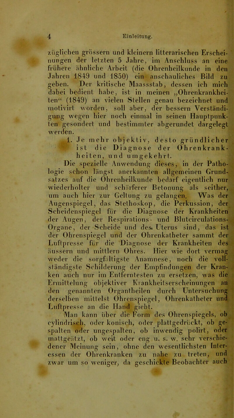 zii glichen grossem und kleinern litterarischen Erschei- nungen der letzten 5 Jahre, im Anschluss an eine frühere ähnliche Arbeit (die Ohrenheilkunde in den Jahren 1849 und 1850) ein anschauliches Bild zu geben. Der kritische Maassslab, dessen ich mich dabei bedient habe, ist in meinen „Ohrenkrankhei- ten“ (1849) an vielen Stellen genau bezeichnet und motivirt worden, soll aber, der bessern Verständi- gung wegen hier noch einmal in seinen Hauptpunk- ten gesondert und bestimmter abgerundet dargelegt werden. 1. Je mehr objektiv, desto gründlicher ist die Diagnose der Ohrenkrank- heiten, und umgekehrt. Die spezielle Anwendung dieses, in der Patho- logie schon längst anerkannten allgemeinen Grund- satzes auf die Ohrenheilkunde bedarf eigentlich nur wiederholter und schärferer Betonung als seither, um auch hier zur Geltung zu gelangen. Was der Augenspiegel, das Stethoskop, die Perkussion, der Scheidenspiegel für die Diagnose der Krankheiten der Augen, der Respirations- und Blutcirculations- ; Organe, der Scheide und des. Uterus sind, das ist der Ohrenspiegel und der Ohrenkatheter samrnt der Luftpresse für die Diagnose der Krankheiten des äussern und mittlern Ohres. Hier wie dort vermag weder die sorgfältigste Anamnese, noch die voll- ständigste Schilderung der Empfindungen der Kran- ken auch nur im Entferntesten zu ersetzen, was die Ermittelung objektiver Ki ankheitserseheinungen an den genannten Organtheilen durch Untersuchung derselben mittelst Ohrenspiegel, Ohrenkatheler und Luftpresse an die Hand giebt. Man kann über die Form des Ohrenspiegels, ob cylindrisch, oder konisch, oder plattgedrückt, ob ge- spalten oder ungespalten, ob inwendig polirt, oder mattgeätzt, ob weit oder eng u. s. w. sehr verschie- dener Meinung sein, ohne den wesentlichsten Inter- essen der Ohrenkranken zu nahe zu treten, und zwar um so weniger, da geschickte Beobachter auch