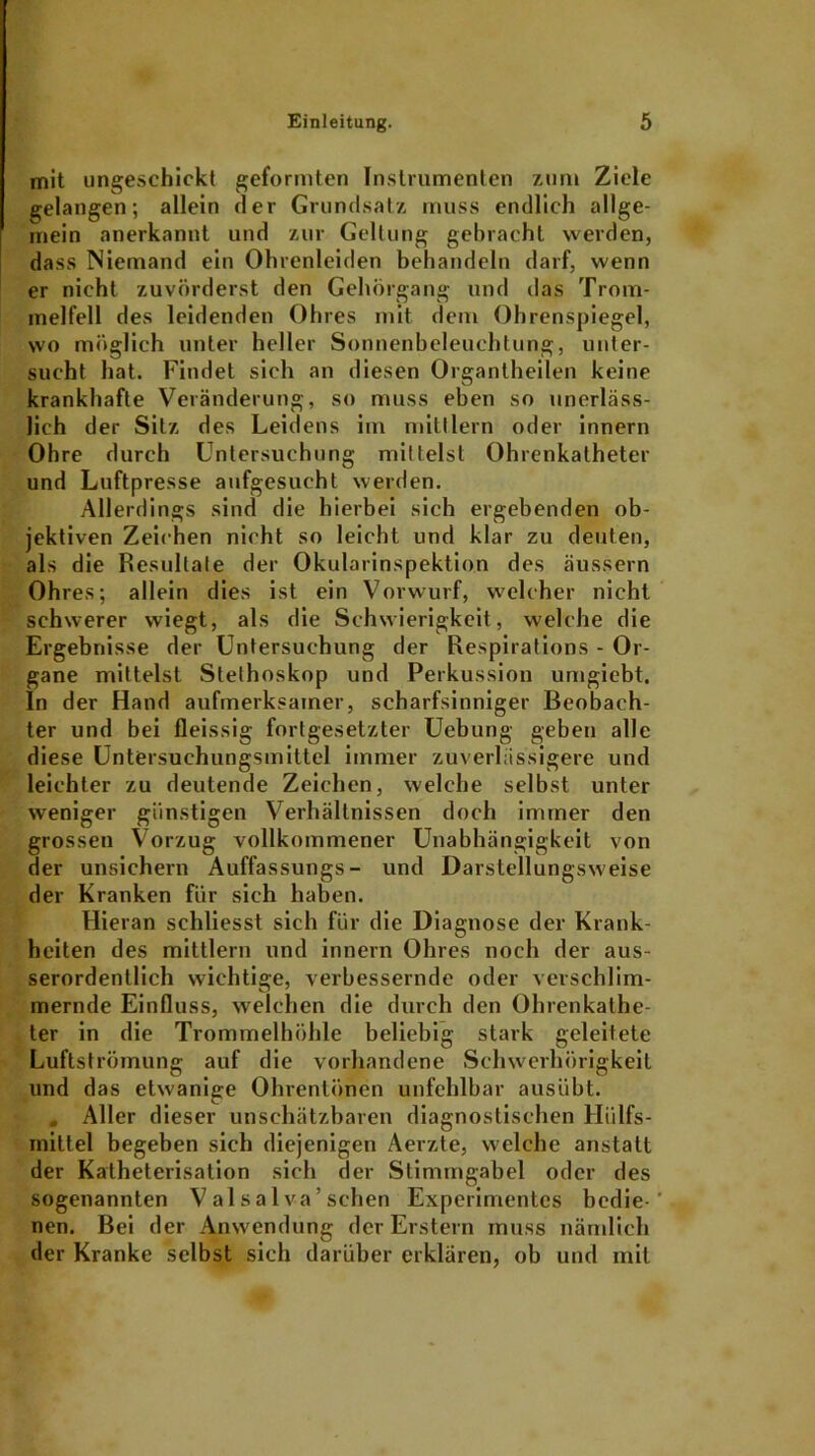 mit ungeschickt geformten Instrumenten zum Ziele gelangen; allein der Grundsatz muss endlich allge- mein anerkannt und zur Geltung gebracht werden, dass Niemand ein Ohrenleiden behandeln darf, wenn er nicht zuvörderst den Gehörgang und das Trom- melfell des leidenden Ohres mit dem Ohrenspiegel, wo möglich unter heller Sonnenbeleuchtung, unter- sucht hat. Findet sich an diesen Organtheilen keine krankhafte Veränderung, so muss eben so unerläss- lich der Sitz des Leidens im mittlern oder innern Ohre durch Untersuchung mittelst Ohrenkatheter und Luftpresse aufgesucht werden. Allerdings sind die hierbei sich ergebenden ob- jektiven Zeichen nicht so leicht und klar zu deuten, als die Resultate der Okularinspektion des äussern Ohres; allein dies ist ein Vorwurf, welcher nicht schwerer wiegt, als die Schwierigkeit, welche die Ergebnisse der Untersuchung der Respirations - Or- gane mittelst Stethoskop und Perkussion umgiebt. In der Hand aufmerksamer, scharfsinniger Beobach- ter und bei fleissig fortgesetzter Uebung geben alle diese Untersuchungsmittel immer zuverlässigere und leichter zu deutende Zeichen, welche selbst unter weniger günstigen Verhältnissen doch immer den grossen Vorzug vollkommener Unabhängigkeit von der unsichern Auffassungs- und Darstellungsweise der Kranken für sich haben. Hieran schliesst sich für die Diagnose der Krank- heiten des mittlern und innern Ohres noch der aus- serordentlich wichtige, verbessernde oder verschlim- mernde Einfluss, welchen die durch den Ohrenkathe- ter in die Trommelhöhle beliebig stark geleitete Luftströmung auf die vorhandene Schwerhörigkeit und das etwanige Ohrenlünen unfehlbar ausübt. . Aller dieser unschätzbaren diagnostischen Hiilfs- rnittel begeben sich diejenigen Aerzte, welche anstatt der Kalheterisation sich der Stimmgabel oder des sogenannten V al s a 1 va ’ sehen Experimentes bedie-' nen. Bei der Anwendung der Erstem muss nämlich der Kranke selbst sich darüber erklären, ob und mit