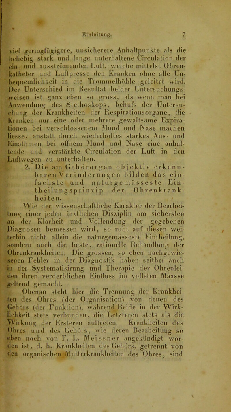 viel geringfügigere, unsicherere Anhaltpunkte als die beliebig stark und lange unterhaltene Uirculatinn der ein- und ausströmenden Luft, welche mittelst Ohren- katheter und Luft presse den Kranken ohne alle Un- bequemlichkeit in die Trommelhöhle geleitet wird. Der Unterschied im Resultat beider Untersuchungs- weisen ist ganz eben so gross, als wenn man bei Anwendung des Stethoskops, behufs der Untersu- chung der Krankheiten der Respirationsorgane, die Kranken nur eine oder mehrere gewaltsame Expira- tionen bei verschlossenem Mund und Nase machen liesse, anstatt durch wiederholtes starkes Aus- und Einathmen bei offnem Mund und Nase eine anhal- tende und verstärkte Circulation der Luft in den Luftwegen zu unterhalten. 2. Die am Gehörorgan objektiv erkenn- b a ren Vor ii nderungen bilde n d a s ein- fachste und naturgemüsses te Ein- theilungsprin z i p der 0hr enkrank- h ei te n. > Wie der wissenschaftliche Karakter der Bearbei- tung einer jeden ärztlichen Disziplin am sichersten an der Klarheit und Vollendung der gegebenen Diagnosen bemessen wird, so ruht auf diesen wei- terhin nicht allein die naturgcmässeste Einiheilung, sondern auch die beste, rationelle Behandlung der Ohrenkrankheiten. Die grossen, so eben nachgewie- senen Fehler in der Diagnostik haben seither auch in der Syslematisirung und Therapie der Ohrenlei- den ihren verderblichen Einfluss im vollsten Maasse geltend gemacht. Obenan steht hier die Trennung der Krankhei- ten des Ohres (der Organisation) von denen des Gehörs (der Funktion), während Beide in der Wirk- lichkeit stets verbunden, die Letzteren stets als die Wirkung der Ersteren auftreten. Krankheiten des Ohres und des Gehörs, wie deren Bearbeitung so eben noch von F. L. Meissner angekündigt wor- den ist, d. h. Krankheiten des Gehörs, getrennt von den organischen Mutterkrankheiten des Ohres, sind