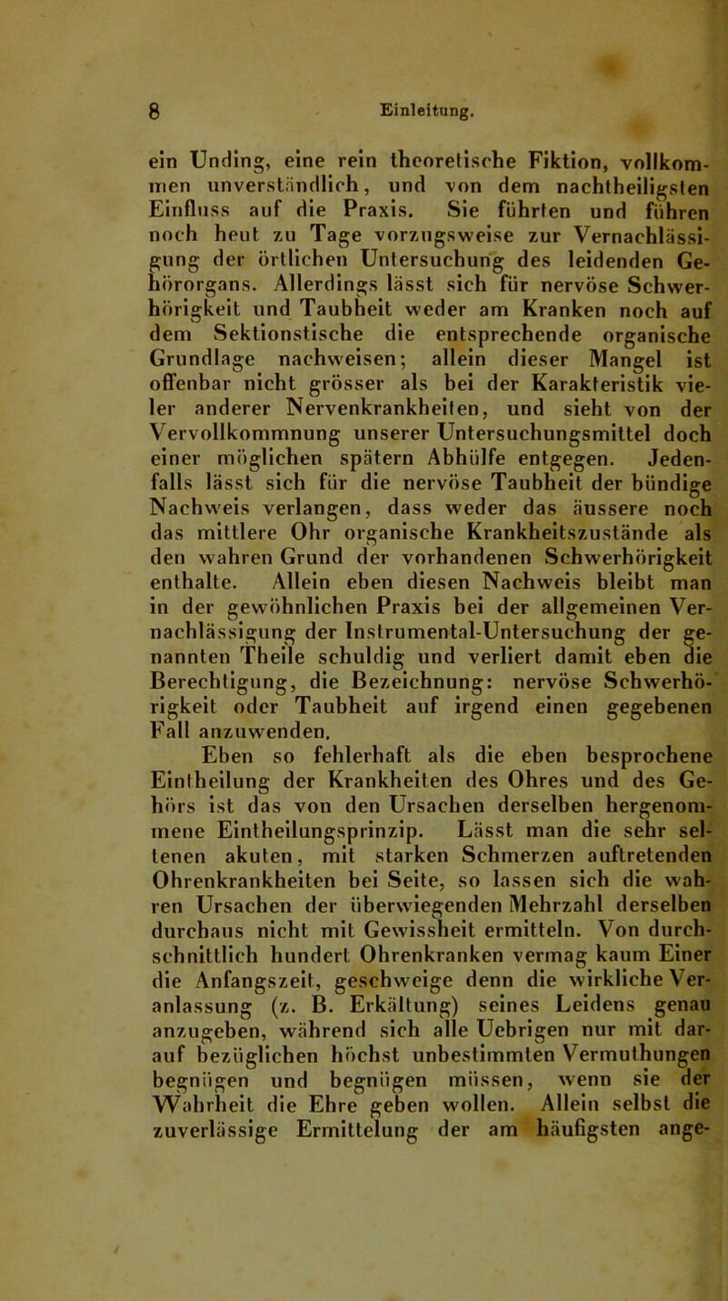 ein Unding, eine rein theoretische Fiktion, vollkom- men unverständlich, und von dem nachtheiligsten Einfluss auf die Praxis. Sie führten und führen noch heut zu Tage vorzugsweise zur Vernachlässi- gung der örtlichen Untersuchung des leidenden Ge- hörorgans. Allerdings lässt sich für nervöse Schwer- hörigkeit und Taubheit weder am Kranken noch auf dem Sektionstische die entsprechende organische Grundlage nachweisen; allein dieser Mangel ist offenbar nicht grösser als bei der Karakteristik vie- ler anderer Nervenkrankheiten, und sieht von der Vervollkommnung unserer Untersuchungsmittel doch einer möglichen spätem Abhülfe entgegen. Jeden- falls lässt sich für die nervöse Taubheit der bündige Nachweis verlangen, dass weder das äussere noch das mittlere Ohr organische Krankheitszustände als den wahren Grund der vorhandenen Schwerhörigkeit enthalte. Allein eben diesen Nachweis bleibt man in der gewöhnlichen Praxis bei der allgemeinen Ver- nachlässigung der Instrumental-Untersuchung der ge- nannten Theile schuldig und verliert damit eben die Berechtigung, die Bezeichnung: nervöse Schwerhö- rigkeit oder Taubheit auf irgend einen gegebenen Fall anzuwenden. Eben so fehlerhaft als die eben besprochene Eintheilung der Krankheiten des Ohres und des Ge- hörs ist das von den Ursachen derselben hergenom- inene Eintheilungsprinzip. Lässt man die sehr sel- tenen akuten, mit starken Schmerzen auftretenden Ohrenkrankheiten bei Seite, so lassen sich die wah- ren Ursachen der überwiegenden Mehrzahl derselben durchaus nicht mit Gewissheit ermitteln. Von durch- schnittlich hundert Ohrenkranken vermag kaum Einer die Anfangszeit, geschweige denn die wirkliche Ver- anlassung (z. B. Erkältung) seines Leidens genau anzugeben, während sich alle Uebrigen nur mit dar- auf bezüglichen höchst unbestimmten Vermuthungen begnügen und begnügen müssen, wenn sie der Wahrheit die Ehre geben wollen. Allein selbst die zuverlässige Ermittelung der am häufigsten ange-