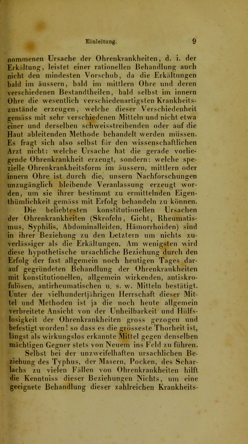 nommenen Ursache der Ohrenkrankheilen, d. i. der Erkältung, leistet einer rationellen Behandlung auch nicht den mindesten Vorschub, da die Erkältungen bald im äussern, bald im mittlern Ohre und deren verschiedenen Bestandtheilen, bald selbst im innern Ohre die wesentlich verschiedenartigsten Krankheits- zustände erzeugen, welche dieser Verschiedenheit gemäss mit sehr verschiedenen Mitteln und nicht etwa einer und derselben schweisstreibendcn oder auf die Haut ableitenden Methode behandelt werden müssen. Es fragt sich also selbst für den wissenschaftlichen Arzt nicht: welche Ursache hat die gerade vorlie- gende Ohrenkrankheit erzeugt, sondern: welche spe- zielle Ohrenkrankheitsform im äussern, mittlern oder innern Ohre ist durch die, unsern Nachforschungen unzugänglich bleibende Veranlassung erzeugt wor- den, um sie ihrer bestimmt zu ermittelnden Eigen- tümlichkeit. gemäss mit Erfolg behandeln zu können. Die beliebtesten konstitutionellen Ursachen der Ohrenkrankheiten (Skrofeln, Gicht, Rheumatis- mus, Syphilis, Abdominalleiden, Hämorrhoiden) sind in ihrer Beziehung zu den Letztem um nichts zu- verlässiger als die Erkältungen. Am wenigsten wird diese hypothetische ursächliche Beziehung durch den Erfolg der fast allgemein noch heutigen Tages dar- auf gegründeten Behandlung der Ohrenkrankheiten mit konstitutionellen, allgemein wirkenden, antiskro- fulösen, antirheumatischen u. s. w. Mitteln bestätigt. Unter der vielhundertjährigen Herrschaft dieser Mit- tel und Methoden ist ja die noch heute allgemein verbreitete Ansicht von der Unheilbarkeit und Hiilfs- losigkeit der Ohrenkrankheiten gross gezogen und befestigt worden! so dass es die grösseste Thorheit ist, längst als wirkungslos erkannte Mittel gegen denselben mächtigen Gegner stets von Neuem ins Feld zu führen. Selbst bei der unzweifelhaften ursächlichen Be- ziehung des Typhus, der Masern, Pocken, des Schar- lachs zu vielen Fällen von Ohrenkrankheilen hilft die Kenntniss dieser Beziehungen Nichts, um eine geeignete Behandlung dieser zahlreichen Krankheits-