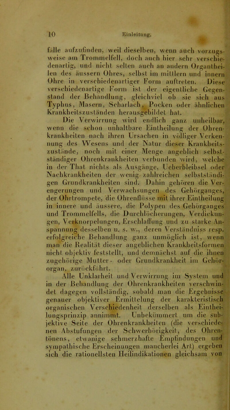 fälle aufzufinden, weil dieselben, wenn auch vorzugs- weise am Trommelfell, doch auch hier sehr verschie- denartig, und nicht selten auch an andern Organthei- len des äussern Ohres, selbst im iriitflern und innern Ohre in verschiedenartiger Form aul’treten. Diese verschiedenartige Form ist der eigentliche Gegen- stand der Behandlung, gleichviel oh sie sich aus Typhus, Masern, Scharlach, Pocken oder ähnlichen Krankheitszuständen herausgebildet hat. Die Verwirrung wird endlich ganz unheilbar, wenn die schon unhaltbare Eintheilung der Ohren- krankheilen nach ihren Ursachen in völliger Verken- nung des Wesens und der Natur dieser Krankheits- zustände, noch mit einer Menge angeblich selbst- ständiger Ohrenkrankheiten verbunden wird, welche in der That nichts als Ausgänge, Ueberbleibsel oder Nachkrankheiten der wenig zahlreichen selbstständi- gen Grundkrankheiten sind. Dahin gehören die Ver- engerungen und Verwachsungen des Gehörganges, der Ohrtrompete, die Ohrenflüsse mit ihrer Eintheilung in innere und äussere, die Polypen des Gehörganges und Trommelfells, die Durchlöcherungen, Verdickun- gen, Verknorpelungen, Erschlaffung und zu starke An- spannung desselben u. s. w., deren Verständniss resp. erfolgreiche Behandlung ganz unmöglich ist, wenn man die Realität dieser angeblichen Krankheitsformen nicht objektiv feststellt, und demnächst auf die ihnen zugehörige Mutter- oder Grundkrankheit im Gehör- organ, z u r ü c k f u h r t. Alle Unklarheil und Verwirrung im System und in der Behandlung der Ohrenkrankheilen verschwin- det dagegen vollständig, sobald man die Ergebnisse genauer objektiver Ermittelung der karakterisliseh organischen Verschiedenheit derselben als Einthei- lungsprinzip annimmt. Unbekümmert um die sub- jektive Seile der Ohrenkrankheiten (die verschiede- nen Abstufungen der Schwerhörigkeit, des Ohren- tönens, etwanige schmerzhafte Empfindungen und sympathische Erscheinungen mancherlei Art) ergeben sich die rationellsten Heilindikationen gleichsam von