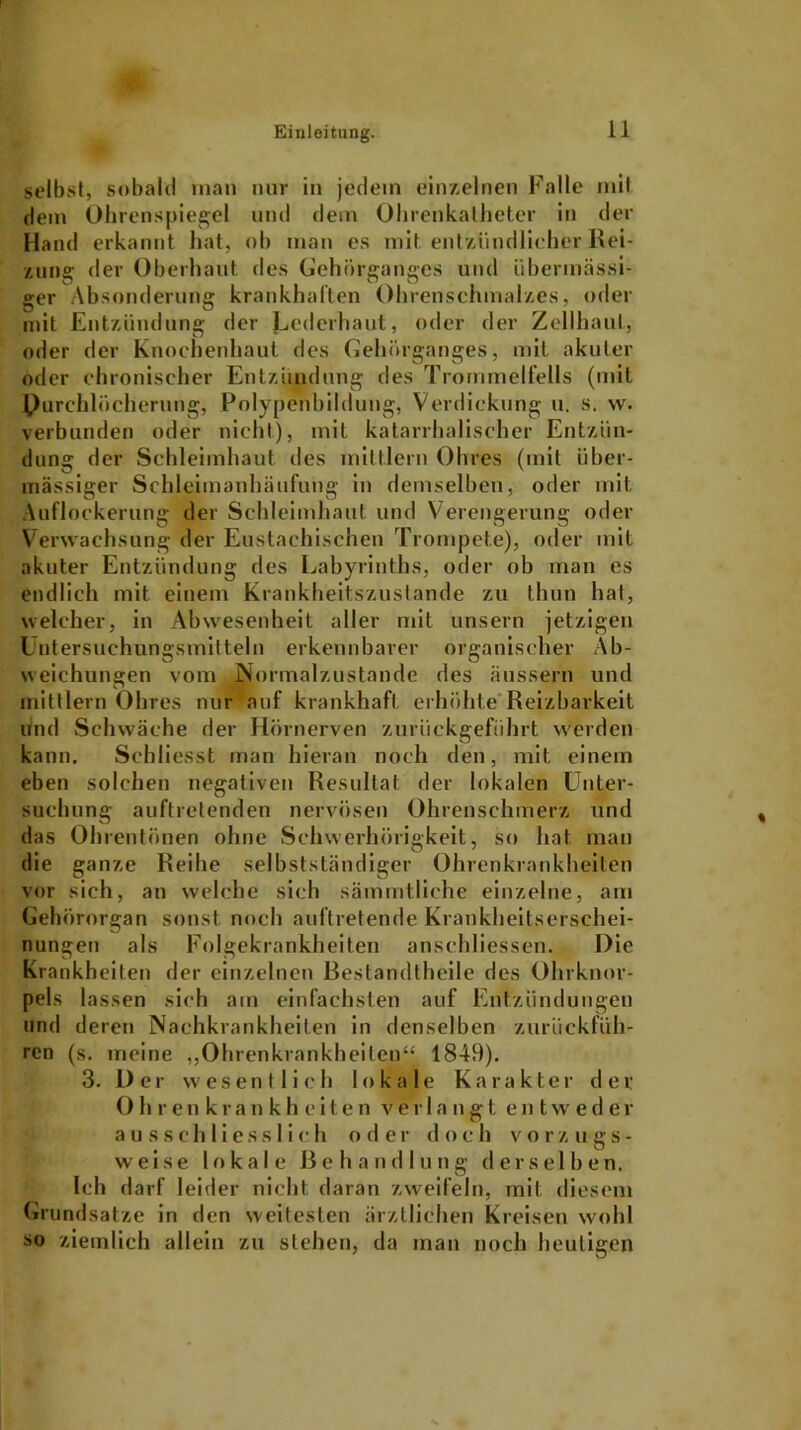 selbst, sobald man nur in jedem einzelnen Falle mit dem Ohrenspiegel und dem Ohrenkatheter in der Hand erkannt hat, ob man es mit entzündlich er Rei- zung der Oberhaut des Gehörganges und übermässi- ger Absonderung krankhaften Ohrenschmalzes, oder mit Entzündung der Jjederhaut, oder der Zellhaut, oder der Knochenhaut des Gehörganges, mit akuter oder chronischer Entzündung des Trommelfells (mit Durchlöcherung, Polypenbildung, Verdickung u. s. w. verbunden oder nicht), mit katarrhalischer Entzün- dung der Schleimhaut des mittlern Obres (mit über- mässiger Schleimanhäufung in demselben, oder mit Auflockerung der Schleimhaut und Verengerung oder Verwachsung der Eustachischen Trompete), oder mit akuter Entzündung des Labyrinths, oder ob man es endlich mit einem Krankheitszustande zu thun hat, welcher, in Abwesenheit aller mit unsern jetzigen Untersuchungsmitteln erkennbarer organischer Ab- weichungen vom Normalzustände des äussern und mittlern Obres nur auf krankhaft erhöhte Reizbarkeit und Schwäche der Hörnerven zurückgeführt werden kann. Schliesst man hieran noch den, mit einem eben solchen negativen Resultat der lokalen Unter- suchung auftretenden nervösen Ohrenschmerz und das Ohrentönen ohne Schwerhörigkeit, so hat man die ganze Reihe selbstständiger Ohrenkrankheiten vor sich, an welche sich sämmtliehe einzelne, am Gehörorgan sonst noch auftretende Krankheitserschei- nungen als Folgekrankheiten anschliessen. Die Krankheiten der einzelnen ßestandtheile des Ohrknor- pels lassen sich am einfachsten auf Entzündungen und deren Nachkrankheiten in denselben zurückfüh- ren (s. meine ,,Ohrenkrankheilen“ 1849). 3. Der wesentlich lokale Karakter der 0 hrenkrankh eiten verlangt entwede r ausschliesslich oder doch vorzugs- weise lokale Behandlung derselben. Ich darf leider nicht daran zweifeln, mit diesem Grundsätze in den weitesten ärztlichen Kreisen wohl so ziemlich allein zu stehen, da man noch heutigen