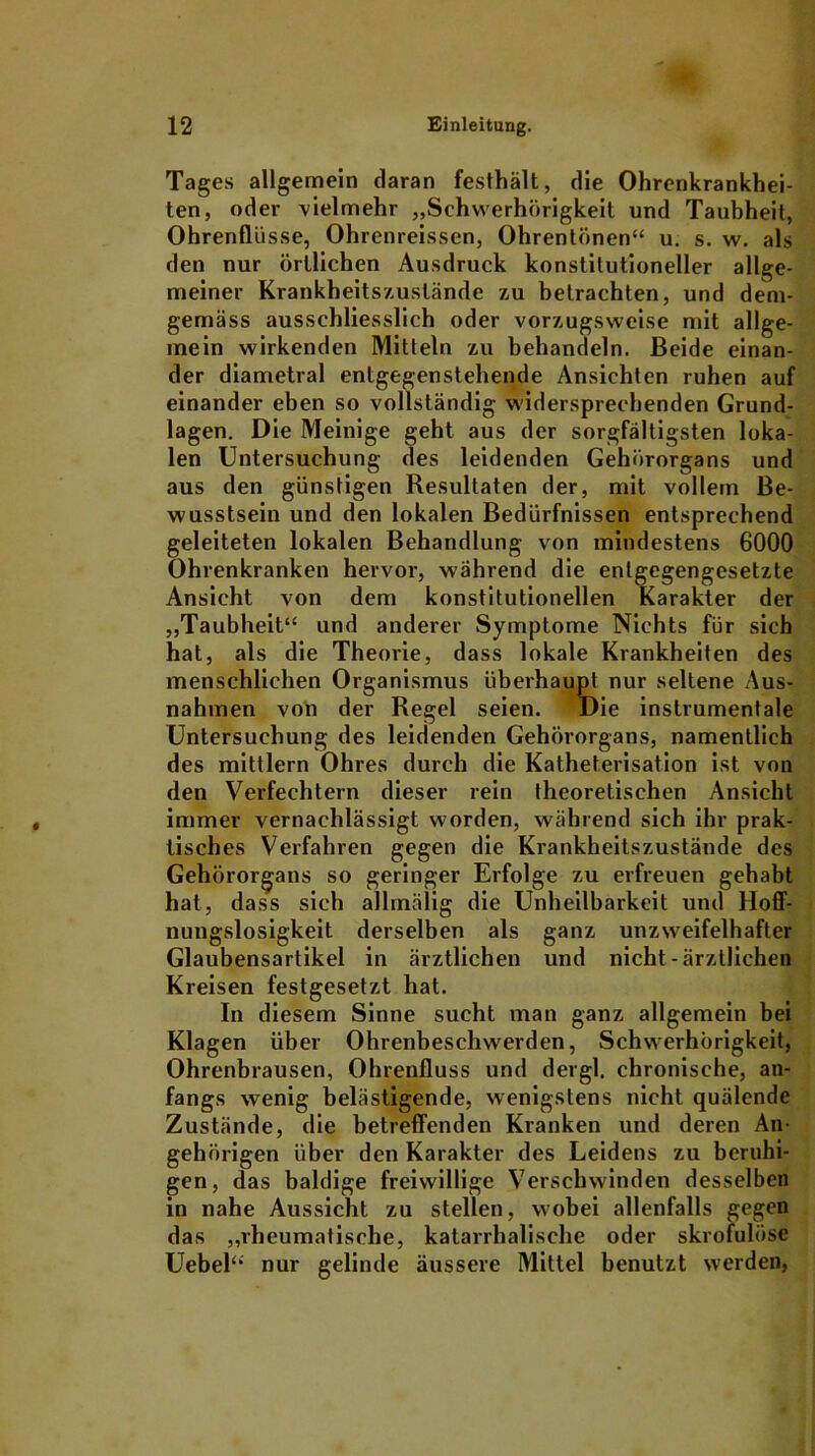 Tages allgemein daran festhält, die Ohrenkrankhei- ten, oder Vielmehr „Schwerhörigkeit und Taubheit, Ohrenflüsse, Ohrenreissen, Ohrentönen“ u. s. w. als den nur örtlichen Ausdruck konstitutioneller allge- meiner Krankheitszuslände zu betrachten, und dem- gemäss ausschliesslich oder vorzugsweise mit allge- mein wirkenden Mitteln zu behandeln. Beide einan- der diametral entgegenstehende Ansichten ruhen auf einander eben so vollständig widersprechenden Grund- lagen. Die Meinige geht aus der sorgfältigsten loka- len Untersuchung des leidenden Gehörorgans und aus den günstigen Resultaten der, mit vollem Be- wusstsein und den lokalen Bedürfnissen entsprechend geleiteten lokalen Behandlung von mindestens 6000 Ohrenkranken hervor, während die entgegengesetzte Ansicht von dem konstitutionellen Karakter der „Taubheit“ und anderer Symptome Nichts für sich hat, als die Theorie, dass lokale Krankheiten des menschlichen Organismus überhaupt nur seltene Aus- nahmen von der Regel seien. Die instrumentale Untersuchung des leidenden Gehörorgans, namentlich des mittlern Ohres durch die Katheterisation ist von den Verfechtern dieser rein theoretischen Ansicht immer vernachlässigt worden, während sich ihr prak- tisches Verfahren gegen die Krankheitszustände des Gehörorgans so geringer Erfolge zu erfreuen gehabt hat, dass sich allmälig die Unheilbarkeit und Hoff- nungslosigkeit derselben als ganz unzweifelhafter Glaubensartikel in ärztlichen und nicht-ärztlichen Kreisen festgesetzt hat. In diesem Sinne sucht man ganz allgemein bei Klagen über Ohrenbeschwerden, Schwerhörigkeit, Ohrenbrausen, Ohrenfluss und dergl. chronische, an- fangs wenig belästigende, wenigstens nicht quälende Zustände, die betreffenden Kranken und deren An- gehörigen über den Karakter des Leidens zu beruhi- gen, das baldige freiwillige Verschwinden desselben in nahe Aussicht zu stellen, wobei allenfalls gegen das „rheumatische, katarrhalische oder skrofulöse Uebel“ nur gelinde äussere Mittel benutzt werden,