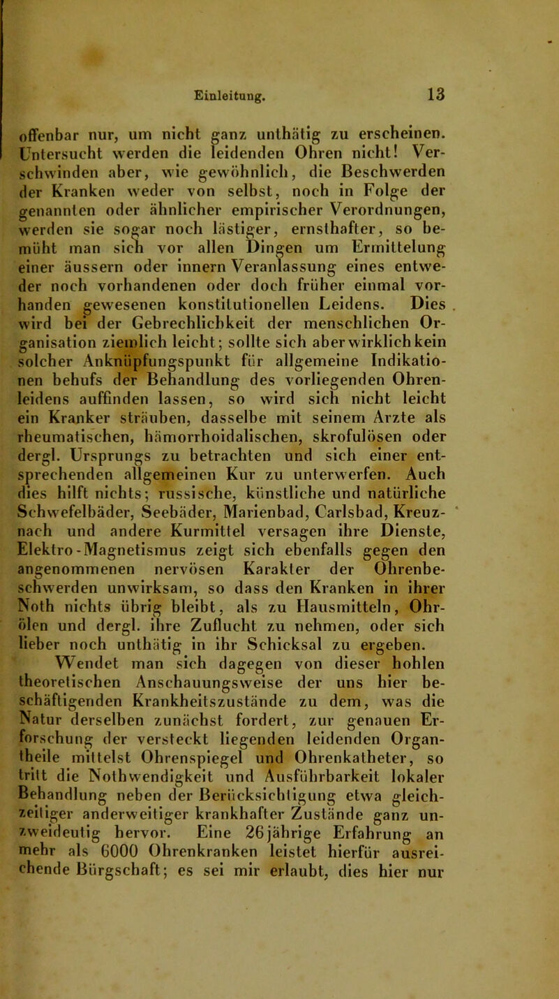 offenbar nur, um nicht ganz unlhätig zu erscheinen. Untersucht werden die leidenden Ohren nicht! Ver- schwinden aber, wie gewöhnlich, die Beschwerden der Kranken weder von selbst, noch in Folge der genannten oder ähnlicher empirischer Verordnungen, werden sie sogar noch lästiger, ernsthafter, so be- müht man sich vor allen Dingen um Ermittelung einer äussern oder innern Veranlassung eines entwe- der noch vorhandenen oder doch früher einmal vor- handen gewesenen konstitutionellen Leidens. Dies . wird bei der Gebrechlichkeit der menschlichen Or- ganisation ziemlich leicht; sollte sich aber wirklich kein solcher Anknüpfungspunkt für allgemeine Indikatio- nen behufs der Behandlung des vorliegenden Ohren- leidens auffinden lassen, so wird sich nicht leicht ein Kranker sträuben, dasselbe mit seinem Arzte als rheumatischen, hämorrhoidalischen, skrofulösen oder dergl. Ursprungs zu betrachten und sich einer ent- sprechenden allgemeinen Kur zu unterwerfen. Auch dies hilft nichts; russische, künstliche und natürliche Schwefelbäder, Seebäder, Marienbad, Carlsbad, Kreuz- nach und andere Kurmittel versagen ihre Dienste, Elektro-Magnetismus zeigt sich ebenfalls gegen den angenommenen nervösen Karakler der Ohrenbe- schwerden unwirksam, so dass den Kranken in ihrer Noth nichts übrig bleibt, als zu Hausmitteln, Ohr- ölen und dergl. ihre Zuflucht zu nehmen, oder sich lieber noch unlhätig in ihr Schicksal zu ergeben. Wendet man sich dagegen von dieser hohlen theoretischen Anschauungsweise der uns hier be- schäftigenden Krankheitszustände zu dem, was die Natur derselben zunächst fordert, zur genauen Er- forschung der versteckt liegenden leidenden Organ- theile mittelst Ohrenspiegel und Ohrenkatheter, so tritt die Nothwendigkeit und Ausführbarkeit lokaler Behandlung neben der Berücksichtigung etwa gleich- zeitiger anderweitiger krankhafter Zustände ganz un- zweideutig hervor. Eine 26 jährige Erfahrung an mehr als 6000 Ohrenkranken leistet hierfür ausrei- chende Bürgschaft; es sei mir erlaubt, dies hier nur