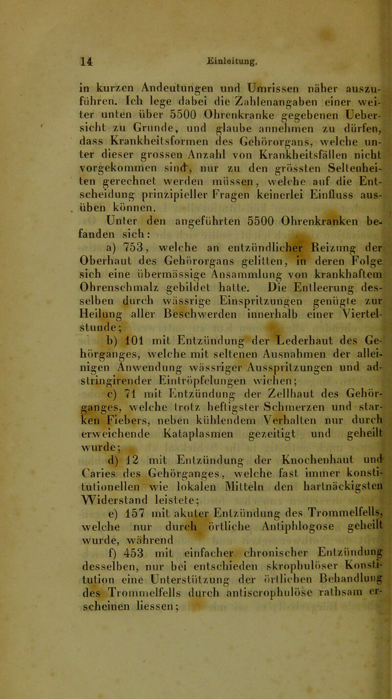 in kurzen Andeutungen und Umrissen näher auszu- führen. Ich lege dabei die Zahlenangaben einer wei- ter unten über 5500 Ohrenkranke gegebenen Ueber- sicht zu Grunde, und glaube annehmen zu dürfen, dass Krankheitsformen des Gehörorgans, welche un- ter dieser grossen Anzahl von Krankheitsfällen nicht vorgekommen sind', nur zu den grössten Seltenhei- ten gerechnet werden müssen, welche auf die Ent- scheidung prinzipieller Fragen keinerlei Einfluss aus- üben können. Unter den angeführten 5500 Ohrenkranken be- fanden sich: a) 753, welche an entzündlicher Reizung der Oberhaut des Gehörorgans gelitten, in deren Folge sieh eine übermässige Ansammlung von krankhaftem Ohrenschmalz gebildet hatte. Die Entleerung des- selben durch wässrige Einspritzungen genügte zur Heilung aller Beschwerden innerhalb einer Viertel- stunde ; b) 101 mit Entzündung der Lederhaut des Ge- hörganges, welche mit seltenen Ausnahmen der allei- nigen Anwendung wässriger Ausspritzungen und ad- slringirender Eintröpfelungen wichen; c) 71 mit Entzündung der Zellbaut des Gehör- ganges, welche trotz heftigster Schmerzen und star- ken Fiebers, neben kühlendem Verhalten nur durch erweichende Kataplasmen gezeitigt und geheilt wurde; d) 12 mit Entzündung der Knochenhaut und- Caries des Gehörganges, welche fast immer konsti- tutionellen wie lokalen Mitteln den hartnäckigsten Widerstand leistete; e) 157 mit akuter Entzündung des Trommelfells, welche nur durch örtliche Antiphlogose geheilt wurde, während f) 453 mit einfacher chronischer Entzündung desselben, nur bei entschieden skrophulöser Konsti- tution eine Unterstützung der örtlichen Behandlung des Trommelfells durch anliscrophulöse rathsam er- scheinen liessen;