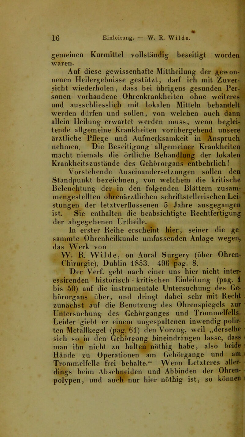 gemeinen Kurmittel vollständig beseitigt worden waren. Auf diese gewissenhafte Mittheilung der gewon- nenen Heilergebnisse gestützt, darf ich mit Zuver- sicht wiederholen, dass bei übrigens gesunden Per- sonen vorhandene Ohrenkrankheiten ohne weiteres und ausschliesslich mit lokalen Mitteln behandelt werden dürfen und sollen, von welchen auch dann allein Heilung erwartet werden muss, wenn beglei- tende allgemeine Krankheiten vorübergehend unsere ärztliche Pflege und Aufmerksamkeit in Anspruch nehmen. Die Beseitigung allgemeiner Krankheiten macht niemals die Örtliche Behandlung der lokalen Krankheitszustände des Gehörorgans entbehrlich! Vorstehende Auseinandersetzungen sollen den Standpunkt bezeichnen, von welchem die kritische Beleuchtung der in den folgenden Blättern zusam- mengestellten ohrenärztlichen schriftstellerischen Lei- stungen der letztverflossenen 5 Jahre ausgegangen ist. Sie enthalten die beabsichtigte Rechtfertigung der abgegebenen Urtheile. In erster Reihe erscheint hier, seiner die ge sammte Ohrenheilkunde umfassenden Anlage wegen, das Werk von W. R. Wilde, on Aural Surgery (über Ohren- Chirurgie), Dublin 1S53. 496 pag. 8. Der Verf. geht nach einer uns hier nicht inter- essirenden historisch - kritischen Einleitung (pag. 1 bis 50) auf die instrumentale Untersuchung des Ge- hörorgans über, und dringt dabei sehr mit Recht zunächst auf die Benutzung des Ohrenspiegels zur Untersuchung des Gehörganges und Trommelfells. Leider giebt er einem ungespaltenen inwendig polir- ten Metallkegel (pag. 61) den Vorzug, weil „derselbe sich so in den Gehörgang hineindrängen lasse, dass man ihn nicht zu halten nöthig habe, also beide Hände zu Operationen am Gehörgange und am Trommelfelle frei behalte.“ Wenn Letzteres aller- dings beim Abschneiden und Abbinden der Ohren- polypen, und auch nur hier nöthig ist, so können