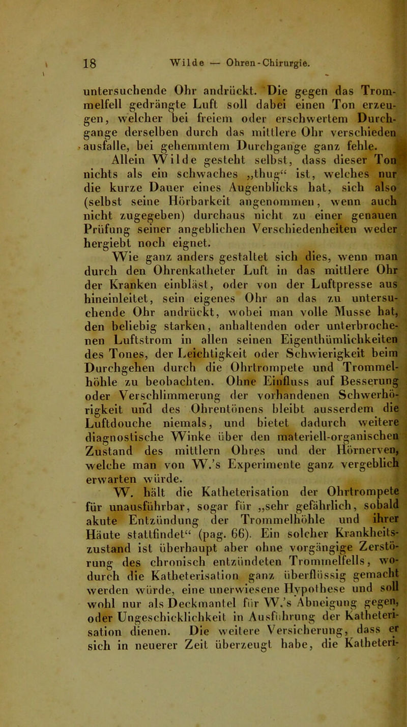 untersuchende Ohr andrückt. Die gegen das Trom- melfell gedrängte Luft soll dabei einen Ton erzeu- gen, welcher bei freiem oder erschwertem Durch- gänge derselben durch das mittlere Ohr verschieden ausfalle, bei gehemmtem Durchgänge ganz fehle. Allein Wilde gesteht selbst, dass dieser Ton nichts als ein schwaches „thug“ ist, welches nur die kurze Dauer eines Augenblicks hat, sich also (selbst seine Hörbarkeit angenommen, wenn auch nicht zugegeben) durchaus nicht zu einer genauen Prüfung seiner angeblichen Verschiedenheiten weder hergiebt noch eignet. Wie ganz anders gestaltet sich dies, wenn man durch den Ohrenkatheter Luft in das mittlere Ohr der Kranken einbläst, oder von der Luftpresse aus hineinleitet, sein eigenes Ohr an das zu untersu- chende Ohr andrückt, wobei man volle Müsse hat, den beliebig starken, anhaltenden oder unterbroche- nen Luftstrom in allen seinen Eigenthümlichkeiten des Tones, der Leichtigkeit oder Schwierigkeit beim Durchgehen durch die Ohrtrompete und Trommel- höhle zu beobachten. Ohne Einfluss auf Besserung oder Verschlimmerung der vorhandenen Schwerhö- rigkeit und des Ohrentünens bleibt ausserdem die Luftdouche niemals, und bietet dadurch weitere diagnostische Winke über den materiell-organischen Zustand des mittlern Ohres und der Hörnerven, welche man von W.’s Experimente ganz vergeblich erwarten würde. W. hält die Katheterisation der Ohrtrompete für unausführbar, sogar für „sehr gefährlich, sobald akute Entzündung der Trommelhöhle und ihrer Häute stattfindet“ (pag. 66). Ein solcher Krankheits- zustand ist überhaupt aber ohne vorgängige Zerstö- rung des chronisch entzündeten Trommelfells, wo- durch die Katheterisation ganz überflüssig gemacht werden würde, eine unerwiesene Hypothese und soll wohl nur als Deckmantel für W.’s Abneigung gegen, oder Ungeschicklichkeit in Ausführung der Katheteri- sation dienen. Die weitere Versicherung, dass er sich in neuerer Zeit überzeugt habe, die Katheten-