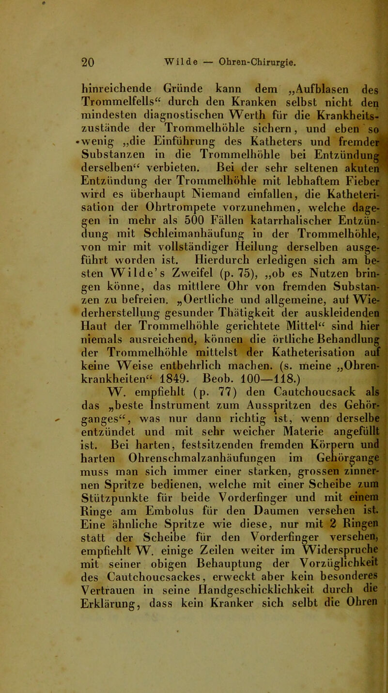 hinreichende Gründe kann dem „Aufblasen des Trommelfells“ durch den Kranken selbst nicht den mindesten diagnostischen Werth für die Krankheits- zustände der Trommelhöhle sichern, und eben so • wenig „die Einführung des Katheters und fremder . Substanzen in die Trommelhöhle bei Entzündung^ derselben“ verbieten. Bei der sehr seltenen akuten Entzündung der Trommelhöhle mit lebhaftem Fieber wird es überhaupt Niemand einfallen, die Katheteri- sation der Ohrtrompete vorzunehmen, welche dage- gen in mehr als 500 Fällen katarrhalischer Entzün- dung mit Schleimanhäufung in der Trommelhöhle, von mir mit vollständiger Heilung derselben ausge- führt worden ist. Hierdurch erledigen sich am be- sten Wilde’s Zweifel (p. 75), „ob es Nutzen brin- gen könne, das mittlere Ohr von fremden Substan- zen zu befreien. „Oertliche und allgemeine, aut Wie- derherstellung gesunder Thätigkeit der auskleidenden Haut der Trommelhöhle gerichtete Mittel“ sind hier niemals ausreichend, können die örtliche Behandlung der Trommelhöhle mittelst der Katheterisation auf keine Weise entbehrlich machen, (s. meine „Ohren- krankheiten“ 1849. Beob. 100—118.) W. empfiehlt (p. 77) den Cautchoucsack als das „beste Instrument zum Ausspritzen des Gehör- ganges“, was nur dann richtig ist, wenn derselbe entzündet und mit sehr weicher Materie angefüllt ist. Bei harten, festsitzenden fremden Körpern und harten Ohrenschmalzanhäufungen im Gehörgange muss man sich immer einer starken, grossen zinner- nen Spritze bedienen, welche mit einer Scheibe zum Stützpunkte für beide Vorderfinger und mit einem Ringe am Embolus für den Daumen versehen ist. Eine ähnliche Spritze wie diese, nur mit 2 Ringen statt der Scheibe für den Vorderfinger versehen, empfiehlt W. einige Zeilen weiter im Widerspruche mit seiner obigen Behauptung der Vorzüglichkeit des Cautchoucsackes, erweckt aber kein besonderes Vertrauen in seine Handgeschicklichkeit durch die Erklärung, dass kein Kranker sich selbt die Ohren