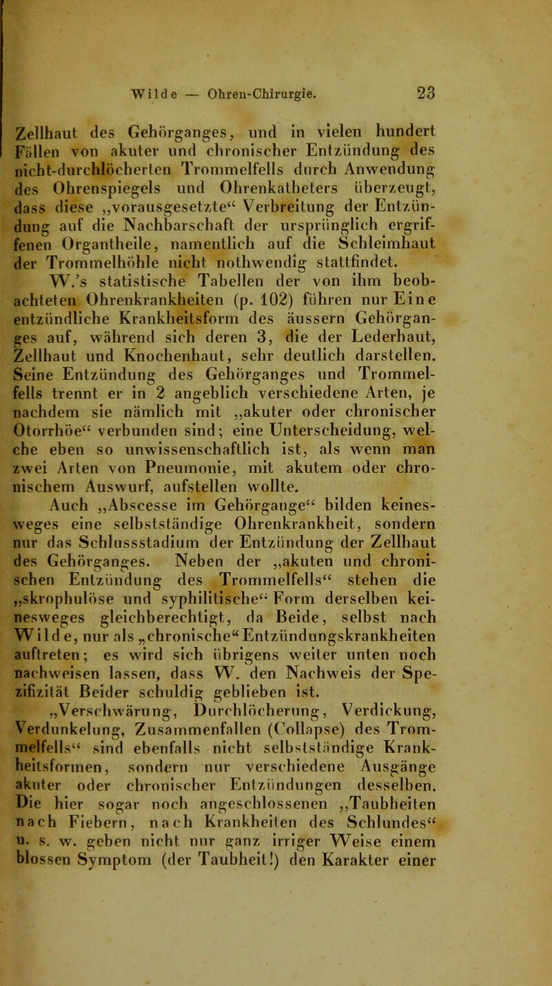 Zellhaut des Gehörganges, und ln vielen hundert Füllen von akuter und chronischer Entzündung des nicht-durchlöcherten Trommelfells durch Anwendung des Ohrenspiegels und Ohrenkatheters überzeugt, dass diese „vorausgesetzte“ Verbreitung der Entzün- dung auf die Nachbarschaft der ursprünglich ergrif- fenen Organtheile, namentlich auf die Schleimhaut der Trommelhöhle nicht nothwendig stattfindet. W.’s statistische Tabellen der von ihm beob- achteten Ohrenkrankheiten (p. 102) führen nur Eine entzündliche Krankheitsform des äussern Gehörgan- ges auf, während sich deren 3, die der Lederhaut, Zellhaut und Knochenhaut, sehr deutlich darstellen. Seine Entzündung des Gehörganges und Trommel- fells trennt er in 2 angeblich verschiedene Arten, je nachdem sie nämlich mit „akuter oder chronischer Otorrhöe“ verbunden sind; eine Unterscheidung, wel- che eben so unwissenschaftlich ist, als wenn man zwei Arten von Pneumonie, mit akutem oder chro- nischem Auswurf, aufstellen wollte. Auch „Abscesse im Gehörgange“ bilden keines- weges eine selbstständige Ohrenkrankbeit, sondern nur das Schlussstadium der Entzündung der Zellhaut des Gehörganges. Neben der „akuten und chroni- schen Entzündung des Trommelfells“ stehen die „skrophulüse und syphilitische“ Form derselben kei- nesweges gleichberechtigt, da Beide, selbst nach Wilde, nur als „chronische“Entzündungskrankheiten auftreten; es wird sich übrigens weiter unten noch naehweisen lassen, dass W. den Nachweis der Spe- zifizität Beider schuldig geblieben ist. „Verschwärung, Durchlöcherung, Verdickung, Verdunkelung, Zusammenfallen (Collapse) des Trom- melfells“ sind ebenfalls nicht selbstständige Krank- heitsformen, sondern nur verschiedene Ausgänge akuter oder chronischer Entzündungen desselben. Die hier sogar noch angcsehlossenen „Taubheiten nach Fiebern, narb Krankheiten des Schlundes“ u. s. w. gehen nicht nur ganz irriger Weise einem blossen Symptom (der Taubheit!) den Karakter einer