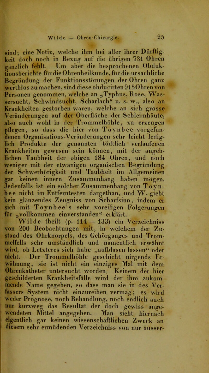 sind; eine Notiz, welche ihm bei aller ihrer Dürftig- keit doch noch in Bezug auf die übrigen 731 Ohren gänzlich fehlt. Um aber die besprochenen Obduk- tionsberichte für die Ohrenheilkunde, für die ursächliche Begründung der Funktionsstörungen der Ohren ganz werthlos zu machen, sind diese obducirten 9150hren von Personen genommen, welche an „Typhus, Rose, Was- sersucht, Schwindsucht, Scharlach“ u. s. w., also an Krankheiten gestorben waren, welche an sich grosse Veränderungen auf der Oberfläche der Schleimhäute, also auch wohl in der Trommelhöhle, zu erzeugen pflegen, so dass die hier von Toynbee Vorgefun- denen Organisations-Veränderungen sehr leicht ledig- lich Produkte der genannten tödtlich verlaufenen Krankheiten gewesen sein können, mit der angeb- lichen Taubheit der obigen 184 Ohren, und noch weniger mit der etwanigen organischen Begründung der Schwerhörigkeit und Taubheit im Allgemeinen gar keinen innern Zusammenhang haben mögen. Jedenfalls ist ein solcher Zusammenhang von Toyn- bee nicht im Entferntesten dargethan, und W. giebt kein glänzendes Zeugniss von Scharfsinn, indem er sich mit Toynbee’s sehr voreiligen Folgerungen für „vollkommen einverstanden“ erklärt. Wilde theilt (p. 114— 133) ein Verzeichniss von 200 Beobachtungen mit, in welchem der Zu- stand des Ohrknorpels, des Gehörganges und Trom- melfells sehr umständlich und namentlich erwähnt wird, ob Letzteres sich habe „aufblasen lassen“ oder nicht. Der Trommelhöhle geschieht nirgends Er- wähnung, sie ist nicht ein einziges Mal mit dem Ohrenkatheter untersucht worden. Keinem der hier geschilderten Krankheitsfälle wird der ihm zukom- mende Name gegeben, so dass man sie in des Ver- fassers System nicht einzureihen vermag; es wird weder Prognose, noch Behandlung, noch endlich auch nur kurzweg das Resultat der doch gewiss ange- wendeten Mittel angegeben. Man sieht hiernach eigentlich gar keinen wissenschaftlichen Zweck an diesem sehr ermüdenden Verzeichniss von nur äusser-