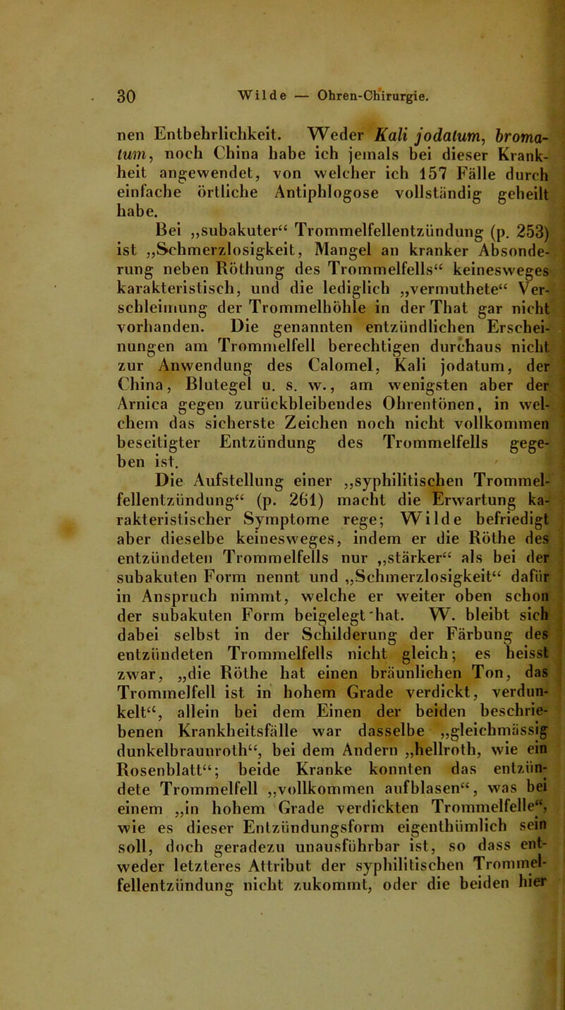 nen Entbehrlichkeit. Weder Kali jodatum, broma- tmn, noch China habe ich jemals bei dieser Krank- heit angewendet, von welcher ich 157 Fälle durch einfache örtliche Antiphlogose vollständig geheilt habe. Bei ,,subakuter“ Trommelfellentzündung (p. 253) ist „Schmerzlosigkeit, Mangel an kranker Absonde-. rung neben Röthung des Trommelfells“ keinesweges karakteristisch, und die lediglich „vermuthete“ Ver- schleimung der Trommelhöhle in der That gar nicht vorhanden. Die genannten entzündlichen Erschei- nungen am Trommelfell berechtigen durchaus nicht zur Anwendung des Calomel, Kali jodatum, der China, Blutegel u. s. w., am wenigsten aber der Arniea gegen zurückbleibendes Ohrentönen, in wel- chem das sicherste Zeichen noch nicht vollkommen beseitigter Entzündung des Trommelfells gege- ben ist. Die Aufstellung einer „syphilitischen Trommel- fellentzündung“ (p. 261) macht die Erwartung ka- rakteristischer Symptome rege; Wilde befriedigt aber dieselbe keinesweges, indem er die Röthe des entzündeten Trommelfells nur „stärker“ als bei der subakuten Form nennt und „Schmerzlosigkeit“ dafür in Anspruch nimmt, welche er weiter oben schon der subakuten Form beigelegt'hat. W. bleibt sich dabei selbst in der Schilderung der Färbung des entzündeten Trommelfells nicht gleich; es heisst zwar, „die Röthe hat einen bräunlichen Ton, das Trommelfell ist in hohem Grade verdickt, verdun- kelt“, allein bei dem Einen der beiden beschrie- benen Krankheitsfälle war dasselbe „gleiehmässig dunkelbraunroth“, bei dem Andern „hellroth, wie ein Rosenblatt“; beide Kranke konnten das entzün- dete Trommelfell „vollkommen aufblasen“, was bei einem „in hohem Grade verdickten Trommelfelle“, wie es dieser Entzündungsform eigenthümlich sein soll, doch geradezu unausführbar ist, so dass ent- weder letzteres Attribut der syphilitischen Trommel- fellentziindung nicht zukommt, oder die beiden hier
