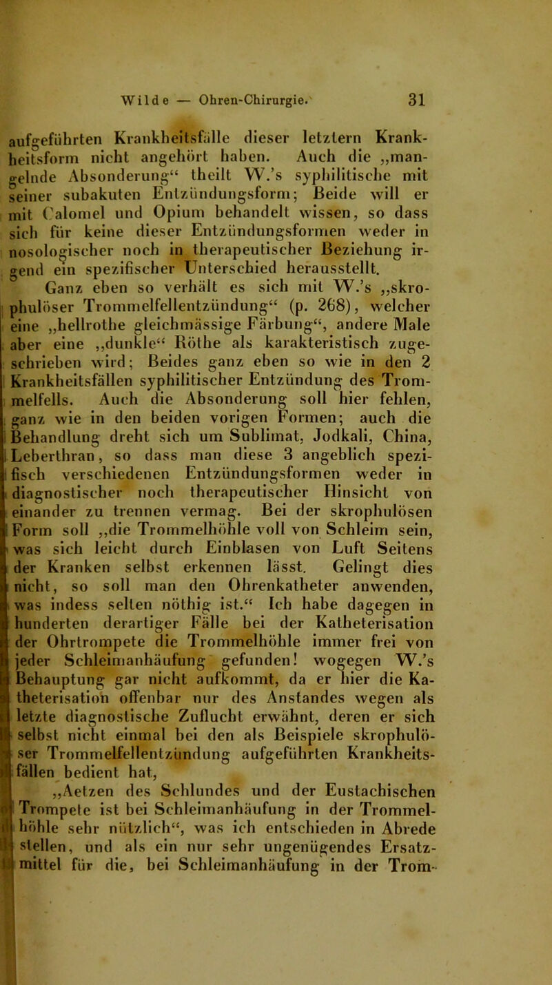 aufgeführten Krankheitsfalle dieser letztem Krank- heitsform nicht angehört haben. Auch die „man- gelnde Absonderung“ theilt W.’s syphilitische mit seiner subakuten Entzündungsform; Heide will er mit (’alomel und Opium behandelt wissen, so dass sich für keine dieser Entzündungsformen weder in nosologischer noch in therapeutischer Beziehung ir- gend ein spezifischer Unterschied herausstellt. Ganz eben so verhält es sich mit W.’s „skro- phulöser Trommelfellentzündung“ (p. 268), welcher eine „hellrothe gleichmässige Färbung“, andere Male aber eine „dunkle“ Rölhe als karakteristisch zuge- schrieben wird; Beides ganz eben so wie in den 2 Krankheitsfällen syphilitischer Entzündung des Trom- melfells. Auch die Absonderung soll hier fehlen, ganz wie in den beiden vorigen Formen; auch die i Behandlung dreht sich um Sublimat, Jodkali, China, ; Leberthran, so dass man diese 3 angeblich spezi- fisch verschiedenen Entzündungsformen weder in diagnostischer noch therapeutischer Hinsicht von einander zu trennen vermag. Bei der skrophulösen Form soll „die Trommelhöhle voll von Schleim sein, was sich leicht durch Einblasen von Luft Seitens der Kranken selbst erkennen lässt. Gelingt dies nicht, so soll man den Ohrenkatheter anwenden, was indess selten nöthig ist.“ Ich habe dagegen in hunderten derartiger Fälle bei der Katheterisation der Ohrtrompete die Trommelhöhle immer frei von jeder Schleimanhäufung gefunden! wogegen W.’s Behauptung gar nicht aufkommt, da er hier die Ka- theterisation offenbar nur des Anstandes wegen als letzte diagnostische Zuflucht erwähnt, deren er sich selbst nicht einmal bei den als Beispiele skrophulö- ser Trommelfellentzündung aufgeführten Krankheits- fällen bedient hat, „Aetzen des Schlundes und der Eustachischen ! Trompete ist bei Schleimanhäufung in der Trommel- höhle sehr nützlich“, was ich entschieden in Abrede stellen, und als ein nur sehr ungenügendes Ersatz- mittel für die, bei Schleimanhäufung in der Trom-