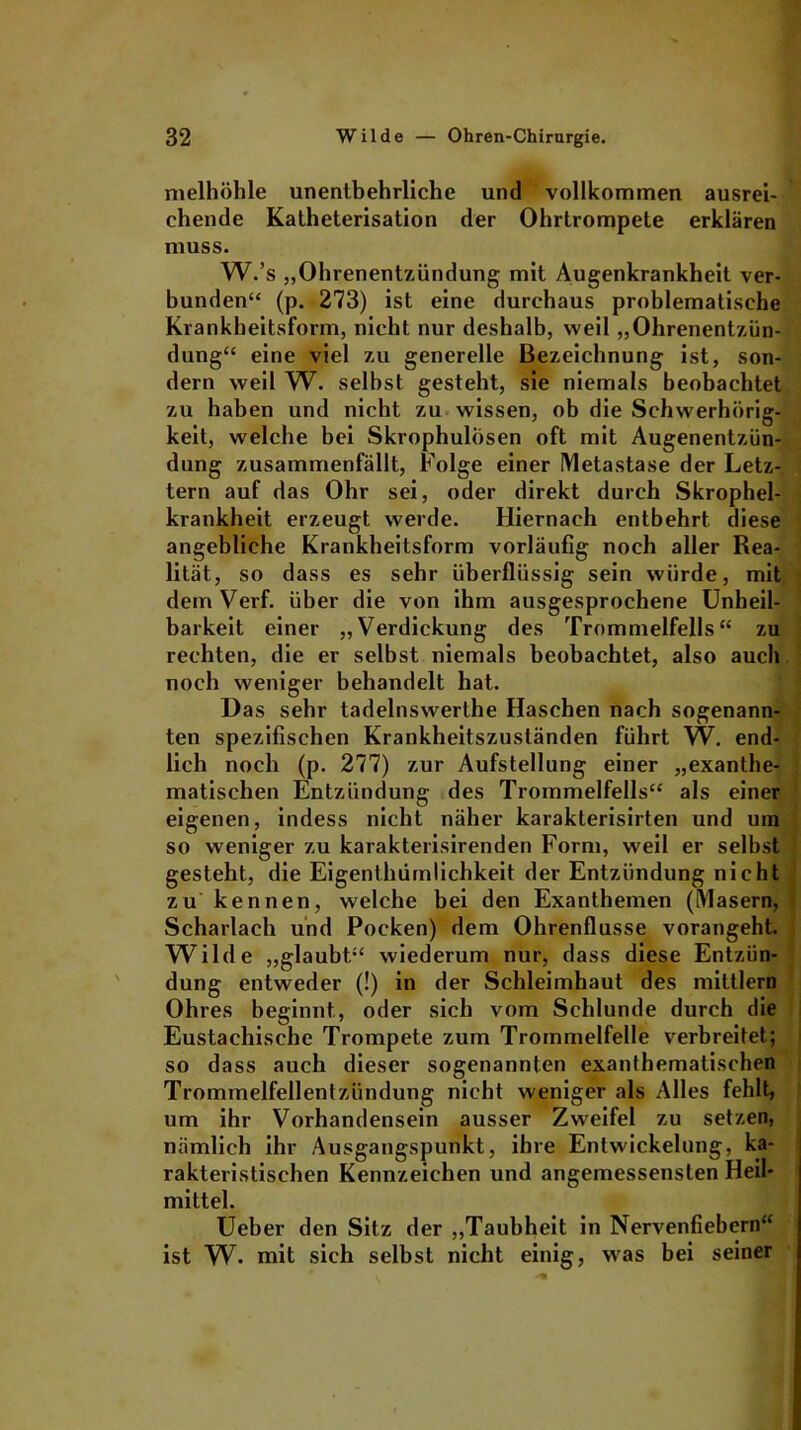 nielhöhle unentbehrliche und vollkommen ausrei- chende Katheterisation der Ohrtrompete erklären muss. W.’s „Ohrenentzündung mit Augenkrankheit ver- bunden“ (p. 273) ist eine durchaus problematische Krankheitsform, nicht nur deshalb, weil „Ohrenentzün- dung“ eine viel zu generelle Bezeichnung ist, son- dern weil W. selbst gesteht, sie niemals beobachtet zu haben und nicht zu wissen, ob die Schwerhörig- keit, welche bei Skrophulösen oft mit Augenentzün- dung zusammenfällt, Folge einer Metastase der Letz- tem auf das Ohr sei, oder direkt durch Skrophel- krankheit erzeugt werde. Hiernach entbehrt diese angebliche Krankheitsform vorläufig noch aller Rea- lität, so dass es sehr überflüssig sein würde, mit demVerf. über die von ihm ausgesprochene Unheil- barkeit einer „Verdickung des Trommelfells“ zu rechten, die er selbst niemals beobachtet, also auch noch weniger behandelt hat. Das sehr tadelnswerthe Haschen nach sogenann- ten spezifischen Krankheitszuständen führt W. end- lich noch (p. 277) zur Aufstellung einer „exanthe- matischen Entzündung des Trommelfells“ als einer eigenen, indess nicht näher karakterisirten und um so weniger zu karakterisirenden Form, weil er selbst gesteht, die Eigenthümlichkeit der Entzündung nicht zu kennen, welche bei den Exanthemen (Masern, Scharlach und Pocken) dem Ohrenflusse vorangeht. Wilde „glaubt“ wiederum nur, dass diese Entzün- dung entweder (!) in der Schleimhaut des mittlern Ohres beginnt, oder sich vom Schlunde durch die Eustachische Trompete zum Trommelfelle verbreitet; so dass auch dieser sogenannten exanthematischen Trommelfellentzündung nicht weniger als Alles fehlt, um ihr Vorhandensein ausser Zweifel zu setzen, nämlich ihr Ausgangspunkt, ihre Entwickelung, ka- rakteristisehen Kennzeichen und angemessensten Heil- mittel. Ueher den Sitz der „Taubheit in Nervenfiebern“ ist W- mit sich selbst nicht einig, was bei seiner