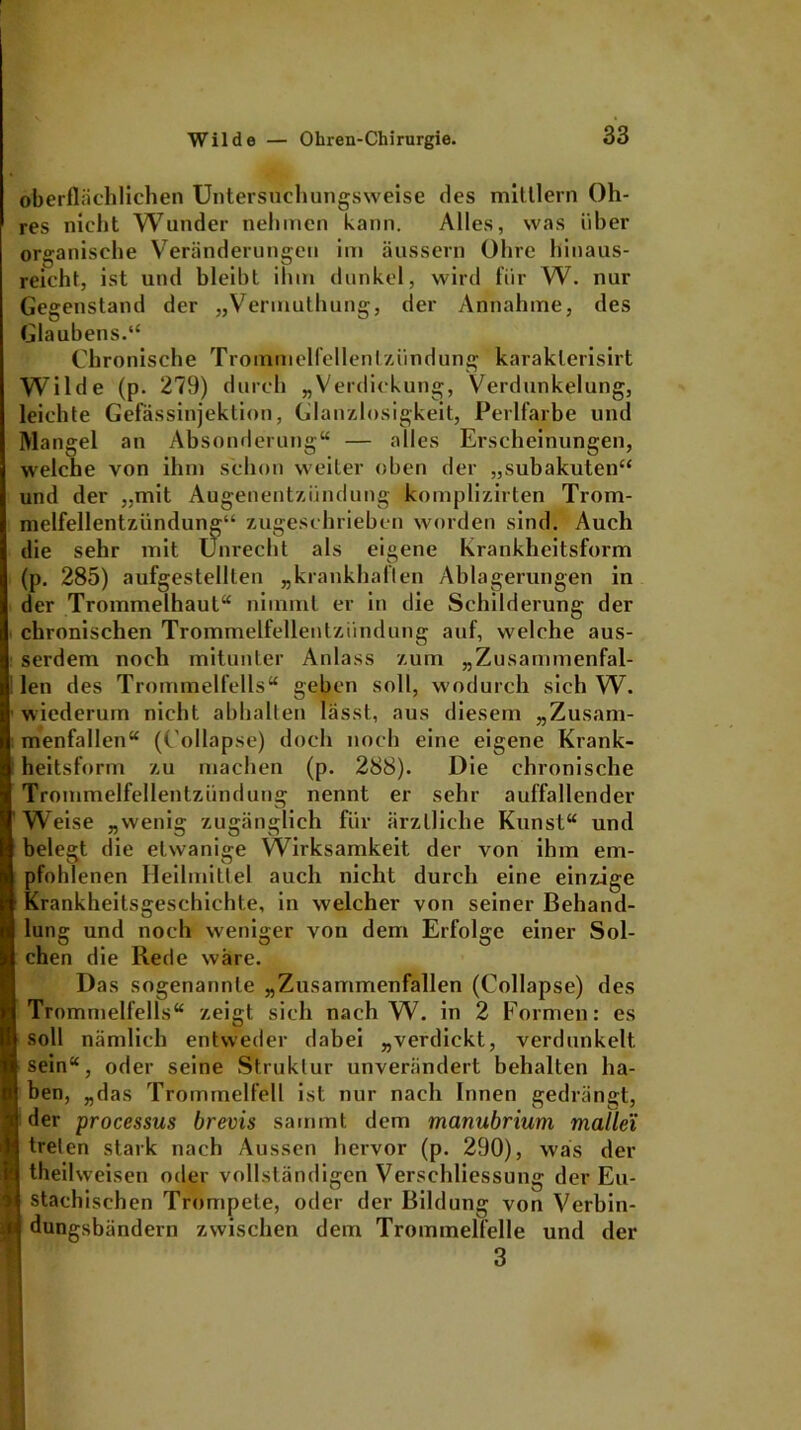 oberflächlichen Untersuchungsweise des mitllern Oh- res nicht Wunder nehmen kann. Alles, was über organische Veränderungen im äussern Ohre hinaus- reicht, ist und bleibt ihm dunkel, wird für W. nur Gegenstand der „Vermuthung, der Annahme, des Glaubens.“ Chronische Trommelfellentzündung karaklerisirt Wilde (p. 279) durch „Verdickung, Verdunkelung, leichte Gefässinjektion, Glanzlosigkeit, Perlfarbe und Mangel an Absonderung“ — alles Erscheinungen, welche von ihm schon weiter oben der „subakuten“ und der „mit Augenentzündung komplizirten Trom- melfellentzündung“ zugeschrieben worden sind. Auch die sehr mit Unrecht als eigene Krankheitsform (p. 285) aufgestelllen „krankhaften Ablagerungen in der Trommelhaul“ nimmt er in die Schilderung der chronischen Trommelfellentzündung auf, welche aus- serdem noch mitunter Anlass zum „Zusammenfal- len des Trommelfells“ geben soll, wodurch sich W. wiederum nicht abhalten lässt, aus diesem „Zusam- menfallen“ (C'ollapse) doch noch eine eigene Krank- heitsform zu machen (p. 288). Die chronische Trommelfellentzündung nennt er sehr auffallender Weise „wenig zugänglich für ärztliche Kunst“ und belegt die etwanige Wirksamkeit der von ihm em- pfohlenen Heilmittel auch nicht durch eine einzige Krankheitsgeschichte, in welcher von seiner Behand- lung und noch weniger von dem Erfolge einer Sol- chen die Rede wäre. Das sogenannte „Zusammenfallen (C'ollapse) des Trommelfells“ zeigt sich nach W. in 2 Formen: es soll nämlich entweder dabei „verdickt, verdunkelt sein“, oder seine Struktur unverändert behalten ha- ben, „das Trommelfell ist nur nach Innen gedrängt, der processus brems sammt dem manubrium mallei treten stark nach Aussen hervor (p. 290), was der theilweisen oder vollständigen Verschliessung der Eu- stachischen Trompete, oder der Bildung von Verbin- dungsbändern zwischen dem Trommelfelle und der 3