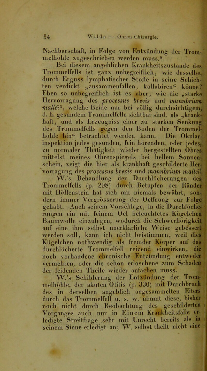 Nachbarschaft,, in Folge von Entzündung der Trom- melhöhle zugeschrieben werden muss.“ Bei diesem angeblichen Krankheitszustande des Trommelfells ist ganz unbegreiflich, wie dasselbe, durch Erguss lymphatischer Stoffe in seine Schich- ten verdickt „zusammenfallen, kollabiren“ könne? Eben so unbegreiflich ist es aber, wie die „starke Ilervorragung des processus brevis und mannbrium mallei“, welche Beide nur bei völlig durchsichtigem, d. h. gesundem Trommelfelle sichtbar sind, als „krank- haft, und als Erzeugniss einer zu starken Senkung des Trommelfells gegen den Boden der Trommel- höhle hin“ betrachtet werden kann. Die Okular- inspektion jedes gesunden, fein hörenden, oder jedes, zu normaler Thäligkeit wieder hergestellten Ohres mittelst meines Ohrenspiegels hei hellem Sonnen- schein, zeigt die hier als krankhaft geschilderte Her- vorragung des processus brevis und mannbrium malleil W.’s Behandlung der Durchlöcherungen des Trommelfells (p. 298) durch Betupfen der Ränder mit Höllenstein hat sich mir niemals bewährt, son- dern immer Vergrösserung der Oeffnung zur Folge gehabt. Auch seinem Vorschläge, in die Durchlöche- rungen ein mit feinem Oel befeuchtetes Kügelchen Baumwolle einzulegen, wodurch die Schwerhörigkeit auf eine ihm selbst unerklärliche Weise gebessert werden soll, kann ich nicht beistimmen, weil dies Kügelchen nothwendig als fremder Körper auf das durchlöcherte Trommelfell reizend einwirken, die noch vorhandene chronische Entzündung entweder vermehren, oder die schon erloschene zum Schaden der leidenden Theile wieder anfachen muss. W.’s Schilderung der Entzündung der Trom- melhöhle, der akuten Otitis (p. 330) mit Durchbruch des in derselben angeblich angesammelten Eiters durch das Trommelfell u. s. w. nimmt diese, bisher noch nicht durch Beobachtung des geschilderten Vorganges auch nur in Einem Krankheitsfalle er- ledigte Streitfrage .sehr mit Unrecht bereits als in seinem Sinne erledigt an; W. selbst theilt nicht eine