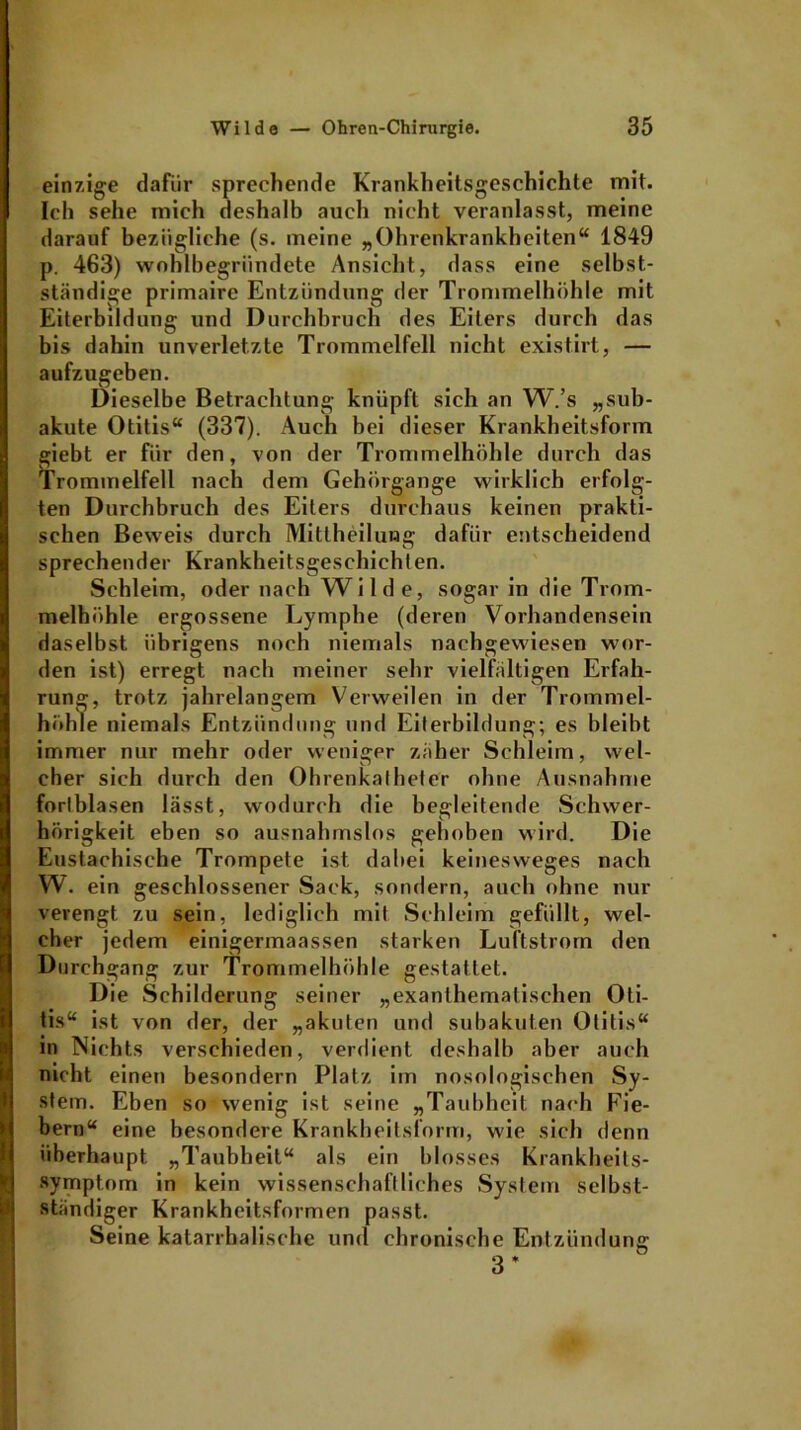 einzige dafür sprechende Krankheitsgeschichte mit. Ich sehe mich deshalb auch nicht veranlasst, meine darauf bezügliche (s. meine „Ohrenkrankheiten“ 1849 p. 463) wohlbegründete Ansicht, dass eine selbst- ständige primaire Entzündung der Trommelhöhle mit Eiterbildung und Durchbruch des Eiters durch das bis dahin unverletzte Trommelfell nicht existirt, — aufzugeben. Dieselbe Betrachtung knüpft sich an W.’s „sub- akute Otitis“ (337). Auch bei dieser Krankheitsform giebt er für den, von der Trommelhöhle durch das Trommelfell nach dem Gehörgange wirklich erfolg- ten Durchbruch des Eiters durchaus keinen prakti- schen Beweis durch Mittheilung dafür entscheidend sprechender Krankheitsgeschichten. Schleim, oder nach Wilde, sogar in die Trom- melhöhle ergossene Lymphe (deren Vorhandensein daselbst übrigens noch niemals nachgewiesen wor- den ist) erregt nach meiner sehr vielfältigen Erfah- rung, trotz jahrelangem Verweilen in der Trommel- höhle niemals Entzündung und Eiterbildung; es bleibt immer nur mehr oder weniger zäher Schleim, wel- cher sich durch den Ohrenkatheter ohne Ausnahme forlblasen lässt, wodurch die begleitende Schwer- hörigkeit eben so ausnahmslos gehoben wird. Die Eustachische Trompete ist dabei keinesweges nach W. ein geschlossener Sack, sondern, auch ohne nur verengt zu sein, lediglich mit Schleim gefüllt, wel- cher jedem einigermaassen starken Luftstrorn den Durchgang zur Trommelhöhle gestattet. Die Schilderung seiner „exanlhematischen Oti- tis“ ist von der, der „akuten und subakuten Otitis“ m Nichts verschieden, verdient deshalb aber auch nicht einen besondern Platz im nosologischen Sy- stem. Eben so wenig ist seine „Taubheit nach Fie- bern“ eine besondere Krankheitsform, wie sich denn überhaupt „Taubheit“ als ein blosses Krankheits- symptom in kein wissenschaftliches System selbst- ständiger Krankheitsformen passt. Seine katarrhalische und chronische Entzündung; D