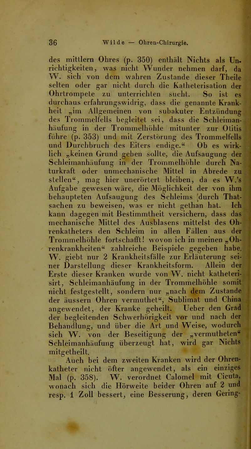 des mittlern Ohres (p. 350) enthält Nichts als Un- riehtigkeiten, was nicht Wunder nehmen darf, da W. sich von dem wahren Zustande dieser Theile selten oder gar nicht durch die Katheterisation der Ohrtrompete zu unterrichten sucht. So ist es durchaus erfahrungswidrig, dass die genannte Krank- heit „im Allgemeinen von suhakuter Entzündung des Trommelfells begleitet sei, dass die Schleiman- häufung in der Trommelhöhle mitunter zur Otitis führe (p. 353) und mit Zerstörung des Trommelfells und Durchbruch des Eiters endige.“ Ob es wirk- lich „keinen Grund geben sollte, die Aufsaugung der Schleimanhäufung in der Trommelhöhle durch Na- turkraft oder unmechanische Mittel in Abrede zu stellen“, mag hier unerörtert bleiben, da es W.’s Aufgabe gewesen wäre, die Möglichkeit der von ihm behaupteten Aufsaugung des Schleims 'durch That- sachen zu beweisen, was er nicht gethan hat. Ich kann dagegen mit Bestimmtheit versichern, dass das mechanische Mittel des Ausblasens mittelst des Oh- renkalheters den Schleim in allen Fällen aus der Trommelhöhle fortschaffl! wovon ich in meinen „Oh- renkrankheiten“ zahlreiche Beispiele gegeben habe W. giebt. nur 2 Krankheitsfälle zur Erläuterung sei- ner Darstellung dieser Krankheitsform. Allein der Erste dieser Kranken wurde von W. nicht katheteri- sirt, Schleimanhäufung in der Trommelhöhle somit nicht festgestellt, sondern nur „nach dem Zustande der äussern Ohren vermuthet“, Sublimat und China angewendet, der Kranke geheilt. Treber den Grad der begleitenden Schwerhörigkeit vor und nach der Behandlung, und über die Art und Weise, wodurch sich W. von der Beseitigung der „vermutheten“ Schleimanhäufung überzeugt hat, wird gar Nichts 4 mitgetheilt. Auch bei dem zweiten Kranken wird der Ohren- katheter nicht öfter angewendet, als ein einziges Mal (p. 358). W. verordnet Calomel mit Cicuta, wonach sich die Hörweite beider Ohren auf 2 und resp. 1 Zoll bessert, eine Besserung, deren Gering-
