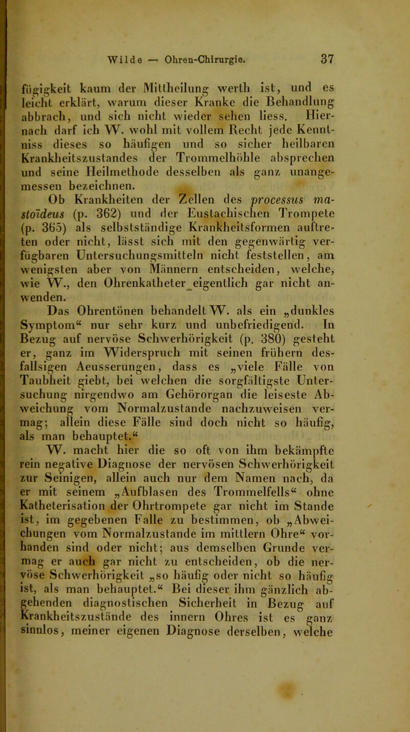 fiigigkeit kaum der Mittheilung werth ist, und es leicht erklärt, warum dieser Kranke die Behandlung abbrach, und sich nicht wieder sehen liess. Hier- nach darf ich W. wohl mit vollem Recht jede Kennt- niss dieses so häufigen und so sicher heilbaren Krankheitszustandes der Trommelhöhle absprechen und seine Heilmethode desselben als ganz unange- messen bezeichnen. Ob Krankheiten der Zellen des processus ma- stoideus (p. 362) und der Eustachischen Trompete (p. 365) als selbstständige Krankheitsformen auftre- ten oder nicht, lässt sich mit den gegenwärtig ver- fügbaren Unlersuchungsmitteln nicht feststellen, am wenigsten aber von Männern entscheiden, welche, wie W., den Ohrenkatheter eigentlich gar nicht an- wenden. Das Ohrentönen behandelt W. als ein „dunkles Symptom“ nur sehr kurz und unbefriedigend. In Bezug auf nervöse Schwerhörigkeit (p. 380) gesteht er, ganz im Widerspruch mit seinen frühem des- fallsigen Aeusserungen, dass es „viele Fälle von Taubheit giebt, bei welchen die sorgfältigste Unter- suchung nirgendwo am Gehörorgan die leiseste Ab- weichung vom Normalzustände nachzuweisen ver- mag; allein diese Fälle sind doch nicht so häufig, als man behauptet.“ W. macht hier die so oft von ihm bekämpfte rein negative Diagnose der nervösen Schwerhörigkeit zur Seinigen, allein auch nur dem Namen nach, da er mit seinem „Aufblasen des Trommelfells“ ohne Katheterisation der Ohrtrompete gar nicht im Stande ist, im gegebenen Falle zu bestimmen, ob „Abwei- chungen vom Normalzustände im mittlern Ohre“ vor- handen sind oder nicht; aus demselben Grunde ver- mag er auch gar nicht zu entscheiden, ob die ner- vöse Schwerhörigkeit „so häufig oder nicht so häufig ist, als man behauptet.“ Bei dieser ihm gänzlich ab- gehenden diagnostischen Sicherheit in Bezug auf Krankheitszustände des innern Ohres ist es ganz sinnlos, meiner eigenen Diagnose derselben, welche
