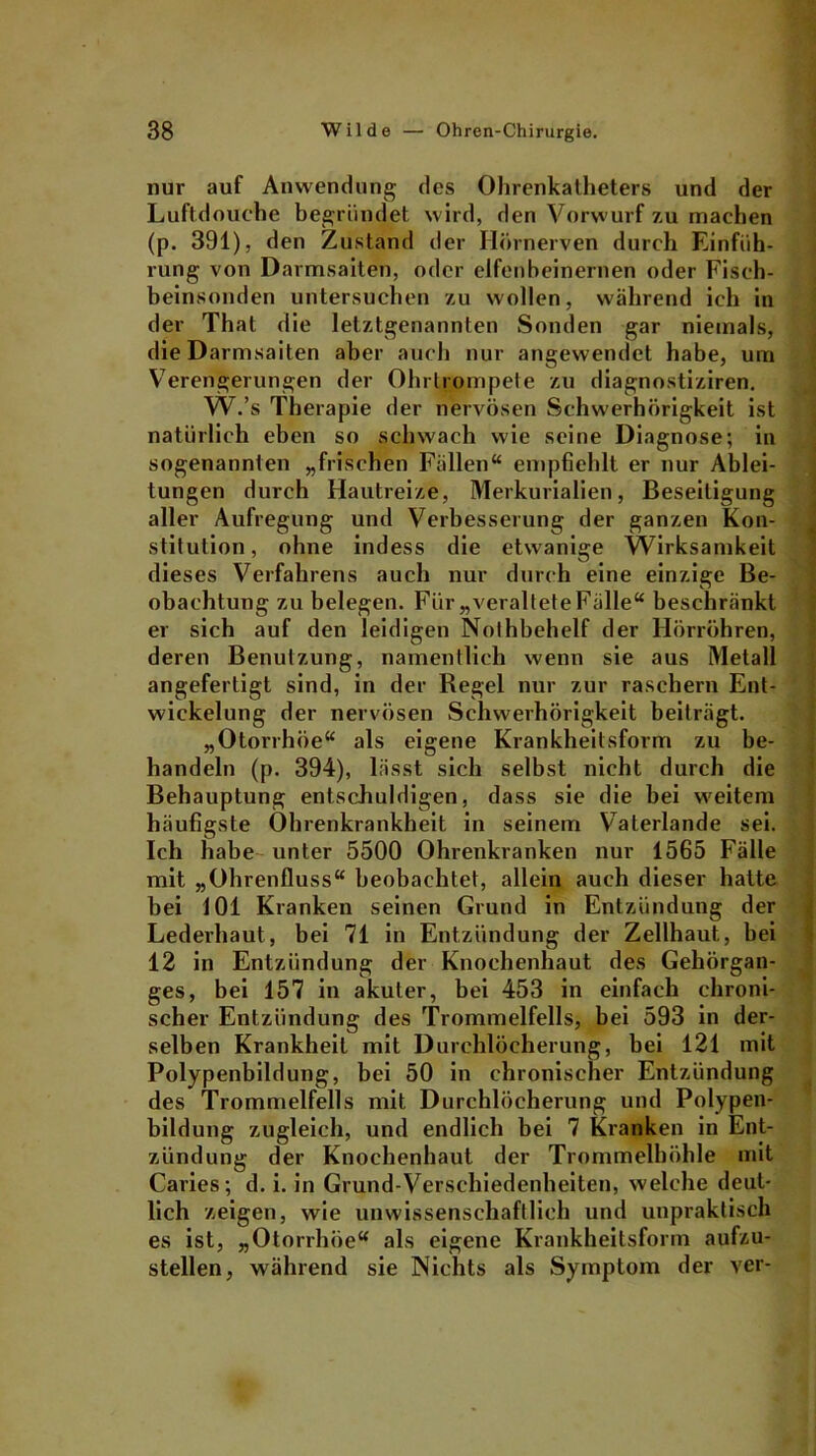 nur auf Anwendung des Ohrenkatheters und der Luftdouche begründet wird, den Vorwurf zu machen (p. 391), den Zustand der Hörnerven durch Einfüh- rung von Darmsaiten, oder elfenbeinernen oder Fisch- beinsonden untersuchen zu wollen, während ich in der That die letztgenannten Sonden gar niemals, die Darmsaiten aber auch nur angewendet habe, um Verengerungen der Ohrtrompete zu diagnostiziren. W.’s Therapie der nervösen Schwerhörigkeit ist natürlich eben so schwach wie seine Diagnose; in sogenannten „frischen Fällen“ empfiehlt er nur Ablei- tungen durch Hautreize, Merkurialien, Beseitigung aller Aufregung und Verbesserung der ganzen Kon- stitution, ohne indess die etwanige Wirksamkeit dieses Verfahrens auch nur durch eine einzige Be- obachtung zu belegen. Für „veraltete Fälle“ beschränkt er sich auf den leidigen Nothbehelf der Hörrohren, deren Benutzung, namentlich wenn sie aus Metall angefertigt sind, in der Regel nur zur raschem Ent- wickelung der nervösen Schwerhörigkeit beiträgt. „Otorrhöe“ als eigene Krankheitsform zu be- handeln (p. 394), lässt sich selbst nicht durch die Behauptung entschuldigen, dass sie die bei weitem häufigste Ohrenkrankheit in seinem Vaterlande sei. Ich habe unter 5500 Ohrenkranken nur 1565 Fälle mit „Ohrenfluss“ beobachtet, allein auch dieser hatte bei 101 Kranken seinen Grund in Entzündung der Lederhaut, bei 71 in Entzündung der Zellhaut, bei 12 in Entzündung der Knochenhaut des Gehörgan- ges, bei 157 in akuter, bei 453 in einfach chroni- scher Entzündung des Trommelfells, bei 593 in der- selben Krankheit mit Durchlöcherung, bei 121 mit Polypenbildung, bei 50 in chronischer Entzündung des Trommelfells mit Durchlöcherung und Polypen- bildung zugleich, und endlich bei 7 Kranken in Ent- zündung der Knochenhaut der Trommelhöhle mit Caries; d. i. in Grund-Verschiedenheiten, welche deut- lich zeigen, wie unwissenschaftlich und unpraktisch es ist, „Otorrhöe“ als eigene Krankheitsform aufzu- stellen, während sie Nichts als Symptom der ver-