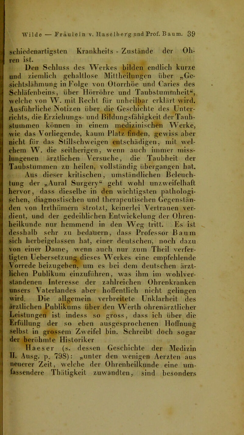 schied enartigsten Krankheits - Zustände der Oh- ren ist. Den Schluss des Werkes bilden endlich kurze und ziemlich gehaltlose Mittheilungen über „Ge- sichtslähmung in Folge von Otorrhöe und Caries des Schläfenheins, über Hörrohre und Taubstummheit“, welche von W. mit Recht für unheilbar erklärt wird. Ausführliche Notizen über die Geschichte des Unter- richts, die Erziehungs- und Bildungsfähigkeit der Taub- stummen können in einem medizinischen Werke, wie das Vorliegende, kaum Platz finden, gewiss aber nicht für das Stillschweigen entschädigen, mit wel- chem W. die seitherigen, wenn auch immer miss- lungenen ärztlichen Versuche, die Taubheit der Taubstummen zu heilen, vollständig übergangen hat. Aus dieser kritischen, umständlichen Beleuch- tung der „Aural Surgery“ geht wohl unzweifelhaft hervor, dass dieselbe in den wichtigsten pathologi- schen, diagnostischen und therapeutischen Gegenstän- den von Irrthiimern strotzt, keinerlei Vertrauen ver- dient, und der gedeihlichen Entwickelung der Ohren- heilkunde nur hemmend in den Weg tritt. Es ist desshalb sehr zu bedauern, dass Professor Baum sich herbeigelassen hat, einer deutschen, noch dazu von einer Dame, wenn auch nur zum Theil verfer- tigten Uebersetzung dieses W7erkes eine empfehlende Vorrede beizugeben, um es bei dem deutschen ärzt- lichen Publikum einzuführen, was ihm im wohlver- standenen Interesse der zahlreichen Ohrenkranken unsers Vaterlandes aber hoffentlich nicht gelingen wird. Die allgemein verbreitete Unklarheit des ärztlichen Publikums über den Werth ohrenärztlicher Leistungen ist indess so gross, dass ich über die Erfüllung der so eben ausgesprochenen Hoffnung selbst in grossem Zweifel bin. Schreibt doch sogar der berühmte Historiker IHaeser (s. dessen Geschichte der Medizin II. Ausg. p. 798): „unter den wenigen Aerzten aus neuerer Zeit, welche der Ohrenheilkunde eine um- fassendere Thätigkeit zuwandten, sind besonders