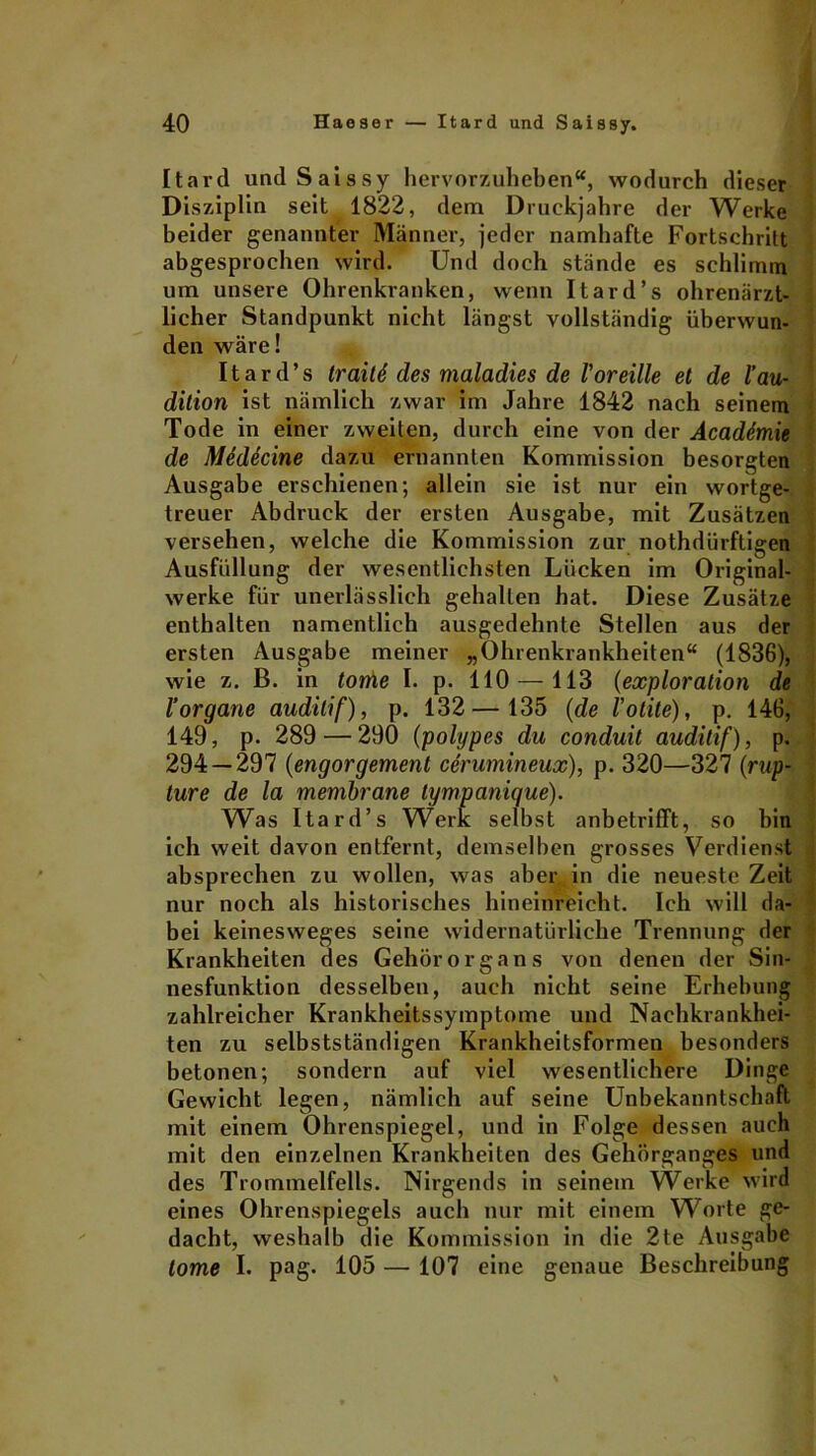 Itard und Saissy hervorzuheben“, wodurch dieser Disziplin seit 1822, dem Druckjahre der Werke beider genannter Männer, jeder namhafte Fortschritt abgesprochen wird. Und doch stände es schlimm um unsere Ohrenkranken, wenn Itard’s ohrenärzt- licher Standpunkt nicht längst vollständig überwun- den wäre! Itard’s trailS des maladies de l'oreille et de lau- dition ist nämlich zwar im Jahre 1842 nach seinem Tode in einer zweiten, durch eine von der Acaddmie de Medecine dazu ernannten Kommission besorgten Ausgabe erschienen; allein sie ist nur ein wortge- treuer Abdruck der ersten Ausgabe, mit Zusätzen versehen, welche die Kommission zur nothdürftigen Ausfüllung der wesentlichsten Lücken im Original- werke für unerlässlich gehalten hat. Diese Zusätze enthalten namentlich ausgedehnte Stellen aus der ersten Ausgabe meiner „Ohrenkrankheiten“ (1836), wie z. B. in tome I. p. 110 — 113 (exploralion de 1’organe auditif), p. 132— 135 (de l’otite), p. 146, 149, p. 289 — 290 (polypes du conduit auditif), p. 294 — 297 (engorgement cerumineux), p. 320—327 (rup- Iure de la membrane tympanique). Was Itard’s Werk selbst anbetrifft, so bin ich weit davon entfernt, demselben grosses Verdienst absprechen zu wollen, was aber in die neueste Zeit nur noch als historisches hineinreicht. Ich will da- bei keinesweges seine widernatürliche Trennung der Krankheiten des Gehörorgans von denen der Sin- nesfunktion desselben, auch nicht seine Erhebung zahlreicher Krankheitssymptome und Nachkrankhei- ten zu selbstständigen Krankheitsformen besonders betonen; sondern auf viel wesentlichere Dinge Gewicht legen, nämlich auf seine Unbekanntschaft mit einem Ohrenspiegel, und in Folge dessen auch mit den einzelnen Krankheiten des Gehörganges und des Trommelfells. Nirgends in seinem Werke wird eines Ohrenspiegels auch nur mit einem Worte ge- dacht, weshalb die Kommission in die 2te Ausgabe tome I. pag. 105 — 107 eine genaue Beschreibung