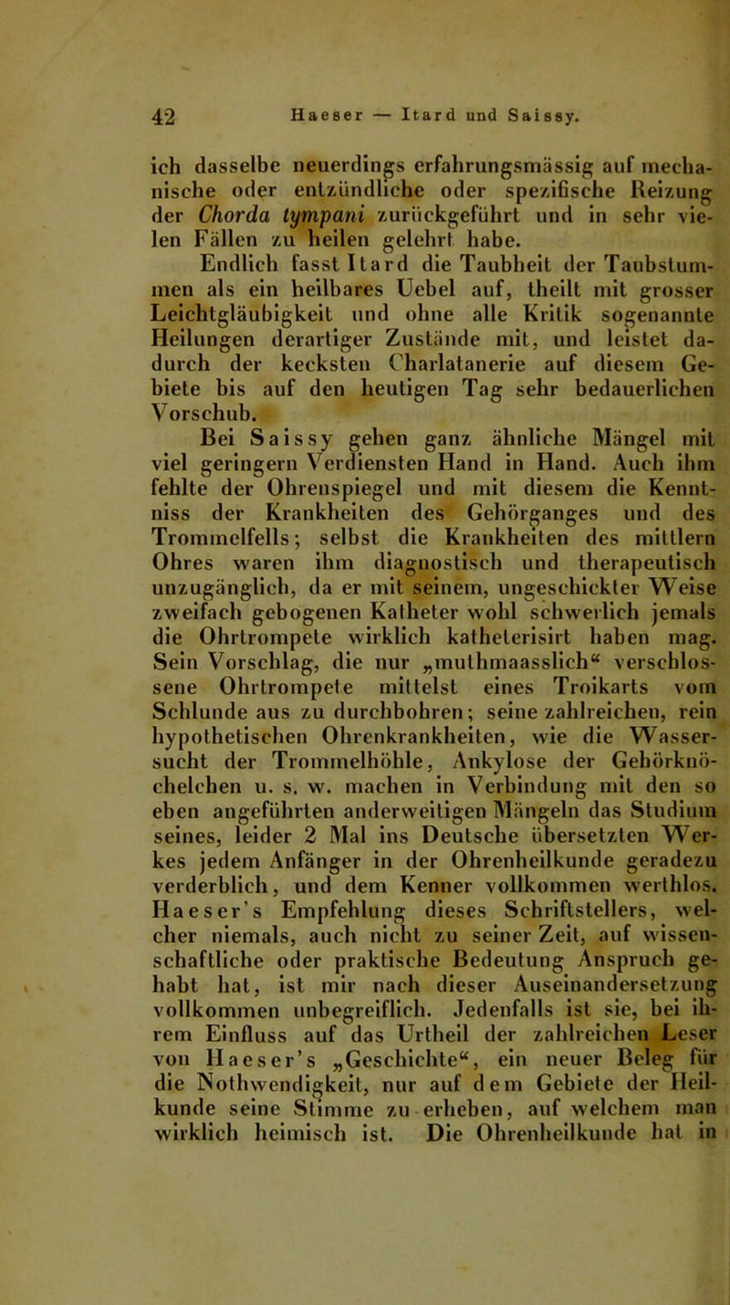 ich dasselbe neuerdings erfahrungsmässig auf mecha- nische oder entzündliche oder spezifische Reizung der Chorda tympani zurückgeführt und in sehr vie- len Fällen zu heilen gelehrt habe. Endlich fasst Itard die Taubheit der Taubstum- men als ein heilbares Uebel auf, theilt mit grosser Leichtgläubigkeit und ohne alle Kritik sogenannte Heilungen derartiger Zustände mit, und leistet da- durch der kecksten Charlatanerie auf diesem Ge- biete bis auf den heutigen Tag sehr bedauerlichen Vorschub. Bei Saissy gehen ganz ähnliche Mängel mit viel geringem Verdiensten Hand in Hand. Auch ihm fehlte der Ohrenspiegel und mit diesem die Kennt- niss der Krankheiten des Gehörganges und des Trommelfells; selbst die Krankheiten des mittlern Ohres waren ihm diagnostisch und therapeutisch unzugänglich, da er mit seinem, ungeschickter Weise zweifach gebogenen Katheter wohl schwerlich jemals die Ohrtrompete wirklich katheterisirt haben mag. Sein Vorschlag, die nur „mulhmaasslich“ verschlos- sene Ohrtrompete mittelst eines Troikarts vom Schlunde aus zu durchbohren; seine zahlreichen, rein hypothetischen Ohrenkrankheiten, wie die Wasser- sucht der Trommelhöhle, Ankylose der Gehörknö- chelchen u. s. w. machen in Verbindung mit den so eben angeführten anderweitigen Mängeln das Studium seines, leider 2 Mal ins Deutsche übersetzten Wer- kes jedem Anfänger in der Ohrenheilkunde geradezu verderblich, und dem Kenner vollkommen werthlos. Ha es er’s Empfehlung dieses Schriftstellers, wel- cher niemals, auch nicht zu seiner Zeit, auf wissen- schaftliche oder praktische Bedeutung Anspruch ge- habt hat, ist mir nach dieser Auseinandersetzung vollkommen unbegreiflich. Jedenfalls ist sie, bei ih- rem Einfluss auf das Urtheil der zahlreichen Leser von Ha es er’s „Geschichte“, ein neuer Beleg für die Nothwendigkeit, nur auf dem Gebiete der Heil- kunde seine Stimme zu erheben, auf welchem man wirklich heimisch ist. Die Ohrenheilkunde hat in