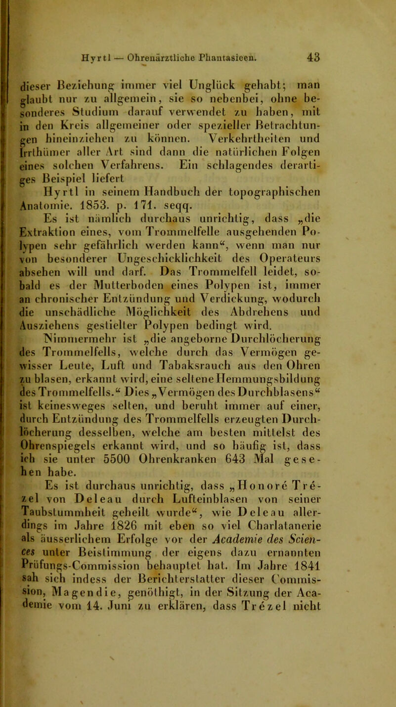 dieser Beziehung immer viel Unglück gehabt; man glaubt nur zu allgemein, sie so nebenbei, ohne be- sonderes Studium darauf verwendet zu haben, mit in den Kreis allgemeiner oder spezieller Betrachtun- gen hineinziehen zu können. Verkehrtheiten und Irrthümer aller Art sind dann die natürlichen Folgen eines solchen Verfahrens. Ein schlagendes derarti- ges Beispiel liefert Hyrtl in seinem Handbuch der topographischen Anatomie. 1853. p. 171. seqq. Es ist nämlich durchaus unrichtig, dass „die Extraktion eines, vom Trommelfelle ausgehenden Po- lypen sehr gefährlich werden kann“, wenn man nur von besonderer Ungeschicklichkeit des Operateurs absehen will und darf. Das Trommelfell leidet, so- bald es der Mutterboden eines Polypen ist, immer an chronischer Entzündung und Verdickung, wodurch die unschädliche Möglichkeit des Abdrehens und Ausziehens gestielter Polypen bedingt wird. Nimmermehr ist „die angeborne Durchlöcherung des Trommelfells, welche durch das Vermögen ge- wisser Leute, Luft und Tabaksrauch aus den Ohren zu blasen, erkannt wird, eine seltene Hemmungsbildung des Trommelfells.“ Dies „Vermögen des Durchblasens“ ist keinesweges selten, und beruht immer auf einer, durch Entzündung des Trommelfells erzeugten Durch- löcherung desselben, welche am besten mittelst des Ohrenspiegels erkannt wird, und so häufig ist, dass ich sie unter 5500 Ohrenkranken 643 Mal gese- hen habe. Es ist durchaus unrichtig, dass „Honore Tre- zel von Deleau durch Lufteinblasen von seiner Taubstummheit geheilt wurde“, wie Deleau aller- dings im Jahre 1826 mit eben so viel Charlatanerie als äusserlichem Erfolge vor der Academie des Scien- ces unter Beislimmung der eigens dazu ernannten Prüfungs-Commission behauptet hat. Im Jahre 1841 sah sich indess der Berichterstatter dieser Commis- sion, Magen die, genöthigt, in der Sitzung der Aca- demie vom 14. Juni zu erklären, dass Trezel nicht