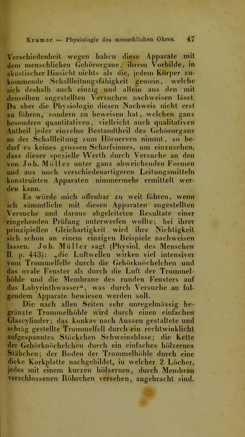 Verschiedenheit wegen haben diese Apparate mit dem menschlichen Gehörorgane, ihrem Vorbilde, in akustischer Hinsicht nichts als die, jedem Körper zu- koinmende Schallleitungsfähigkeit gemein, welche sich deshalb auch einzig und allein aus den mit denselben angestellten Versuchen nachweisen lässt. Da aber die Physiologie diesen Nachweis nicht erst zu führen, sondern zu beweisen hat, welchen ganz besondern quantitativen, vielleicht auch qualitativen Antheil jeder einzelne Bestandtheil des Gehörorgans an der Schallleitung zum Hörnerven nimmt, so be- darf es keines grossen Scharfsinnes, um einzusehen, dass dieser spezielle Werth durch Versuche an den von Job. Müller unter ganz abweichenden Formen und aus noch verschiedenartigeren Leitungsmitteln konstruirten Apparaten nimmermehr ermittelt wer- den kann. Es würde mich offenbar zu weit führen, wenn ich sämmtliche mit diesen Apparaten angestellten Versuche und daraus abgeleiteten Resultate einer eingehenden Prüfung unterwerfen wollte; bei ihrer prinzipiellen Gleichartigkeit wird ihre Nichtigkeit sich schon an einem einzigen Beispiele nachweisen lassen. Joh. Müller sagt (Physiol. des Menschen II. p. 443): „die Luftwellen wirken viel intensiver vom Trommelfelle durch die Gehörknöchelchen und das ovale Fenster als durch die Luft der Trommel- höhle und die Membrane des runden Fensters auf das Labyrinthwasser“, was durch Versuche an fol- gendem Apparate bewiesen werden soll. Die nach allen Seiten sehr unregelmässig be- grenzte Trommelhöhle wird durch einen einfachen Glascylinder; das konkav nach Aussen gestaltete und schräg gestellte Trommelfell durch ein rechtwinklicht aufgespanntes Stückchen Schweinsblase; die Kette der Gehörknöchelchen durch ein einfaches hölzernes Stäbchen; der Boden der Trommelhöhle durch eine dicke Korkplatte nachgebildet, in welcher 2 Löcher, jedes mit einem kurzen hölzernen, durch Membran verschlossenen Röhrchen versehen, angebracht sind.